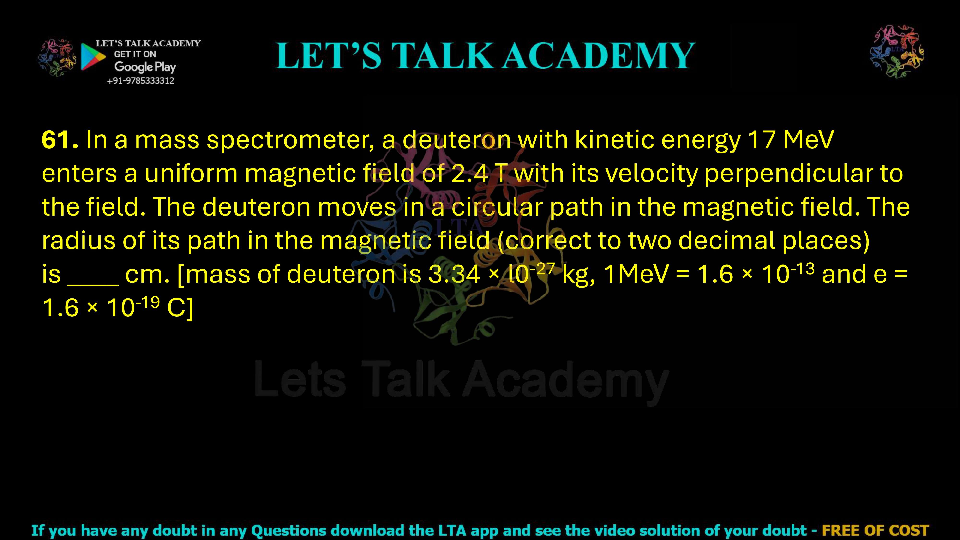 61. In a mass spectrometer, a deuteron with kinetic energy 17 MeV enters a uniform magnetic field of 2.4 T with its velocity perpendicular to the field. The deuteron moves in a circular path in the magnetic field. The radius of its path in the magnetic field (correct to two decimal places) is ­____ cm. [mass of deuteron is 3.34 × l0-27 kg, 1MeV = 1.6 × 10-13 and e = 1.6 × 10-19 C]    