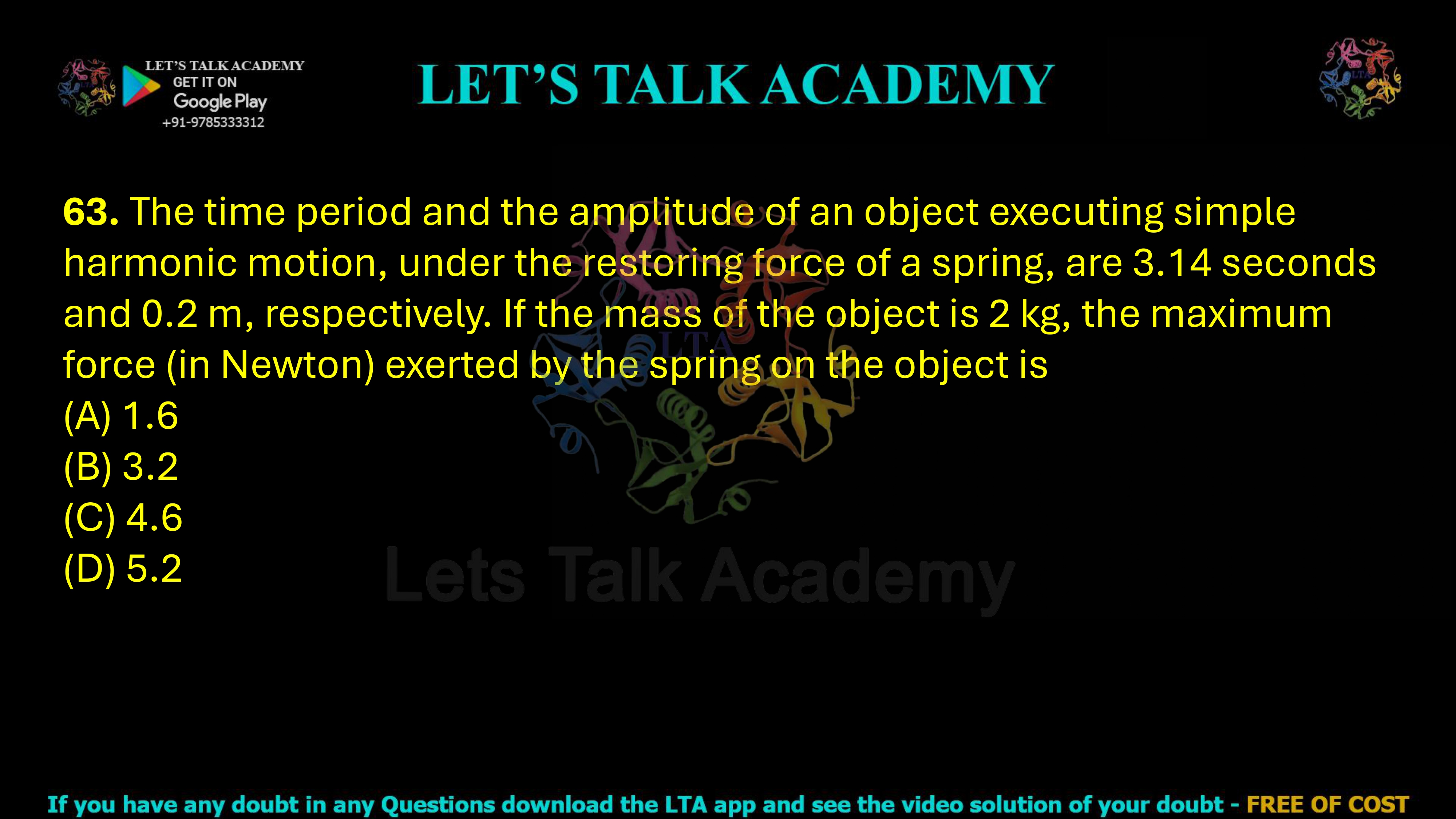 63. The time period and the amplitude of an object executing simple harmonic motion, under the restoring force of a spring, are 3.14 seconds and 0.2 m, respectively. If the mass of the object is 2 kg, the maximum force (in Newton) exerted by the spring on the object is     (A) 1.6  (B) 3.2 (C) 4.6  (D) 5.2