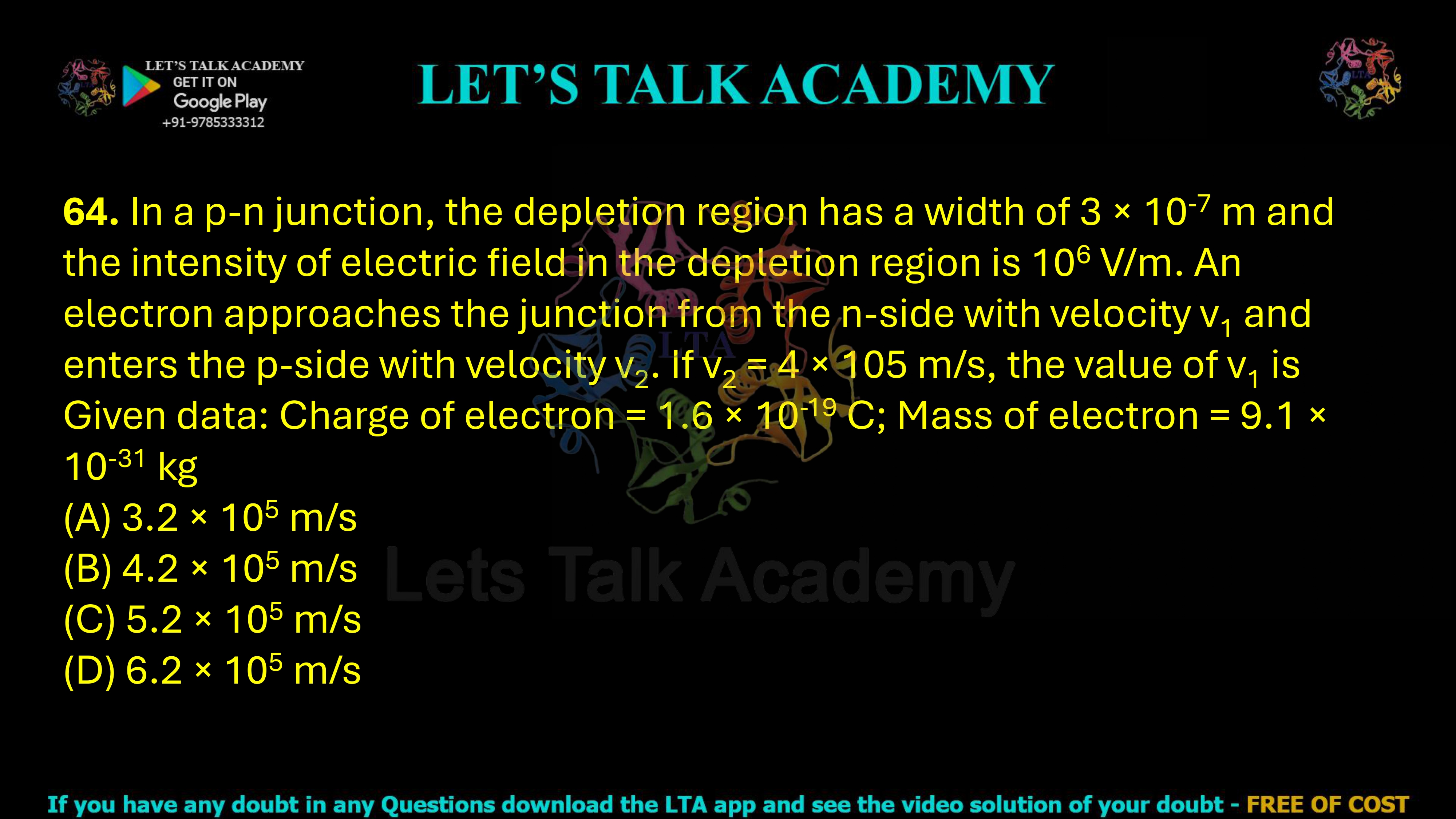 64. In a p-n junction, the depletion region has a width of 3 × 10-7 m and the intensity of electric field in the depletion region is 106 V/m. An electron approaches the junction from the n-side with velocity v1 and enters the p-side with velocity v2. If v2 = 4 × 105 m/s, the value of v1 is Given data: Charge of electron = 1.6 × 10-19 C; Mass of electron = 9.1 × 10-31 kg                      (A) 3.2 × 105 m/s           (B) 4.2 × 105 m/s           (C) 5.2 × 105 m/s           (D) 6.2 × 105 m/s