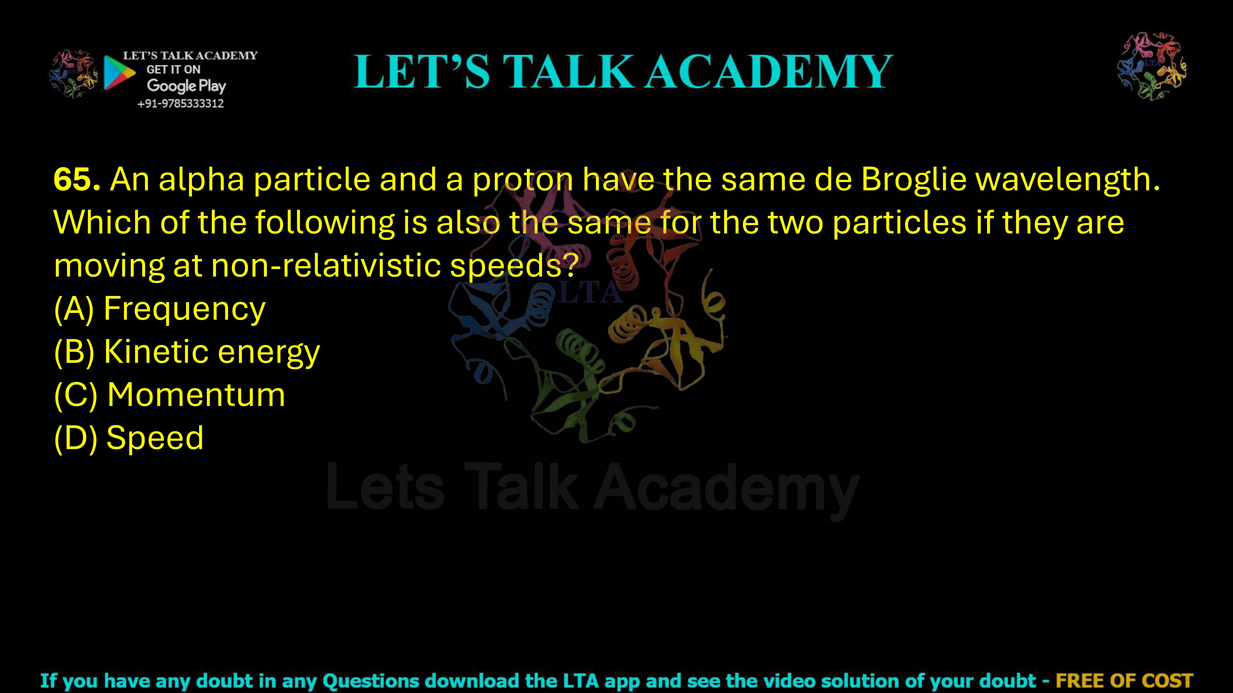 65. An alpha particle and a proton have the same de Broglie wavelength. Which of the following is also the same for the two particles if they are moving at non-relativistic speeds?   (A) Frequency   (B) Kinetic energy         (C) Momentum  (D) Speed