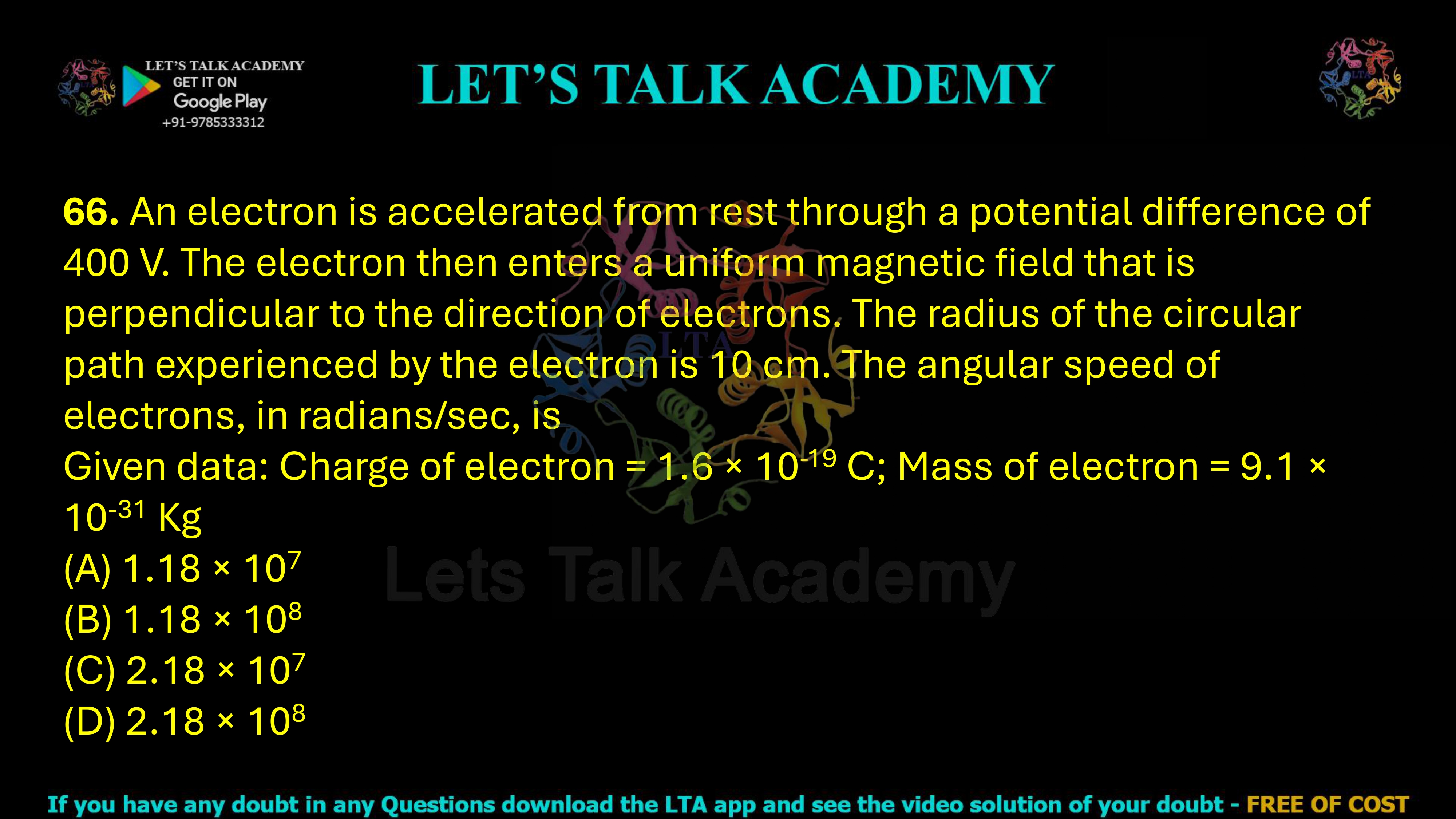 66. An electron is accelerated from rest through a potential difference of 400 V. The electron then enters a uniform magnetic field that is perpendicular to the direction of electrons. The radius of the circular path experienced by the electron is 10 cm. The angular speed of electrons, in radians/sec, is Given data: Charge of electron = 1.6 × 10-19 C; Mass of electron = 9.1 × 10-31 Kg                      (A) 1.18 × 107    (B) 1.18 × 108    (C) 2.18 × 107    (D) 2.18 × 108