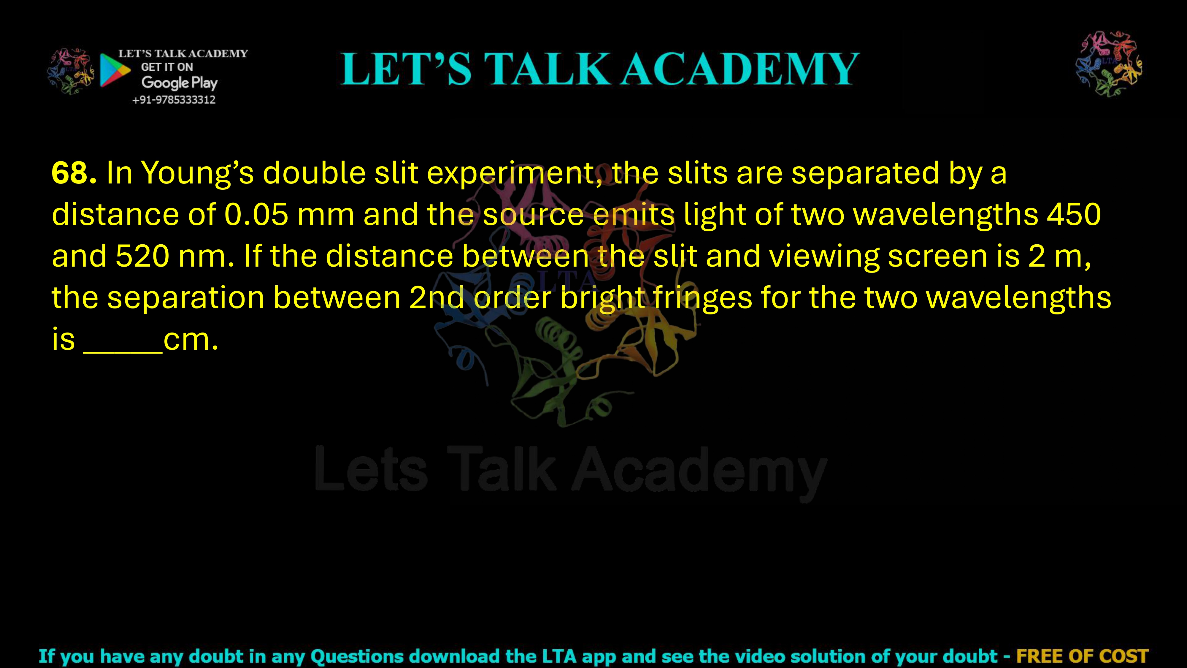 68. In Young’s double slit experiment, the slits are separated by a distance of 0.05 mm and the source emits light of two wavelengths 450 and 520 nm. If the distance between the slit and viewing screen is 2 m, the separation between 2nd order bright fringes for the two wavelengths is _____cm.           