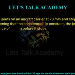 69. A jet plane lands on an aircraft carrier at 70 m/s and stops in 3 seconds. Assuming that the acceleration is constant, the jet plane travels a distance of ____ m before it stops.