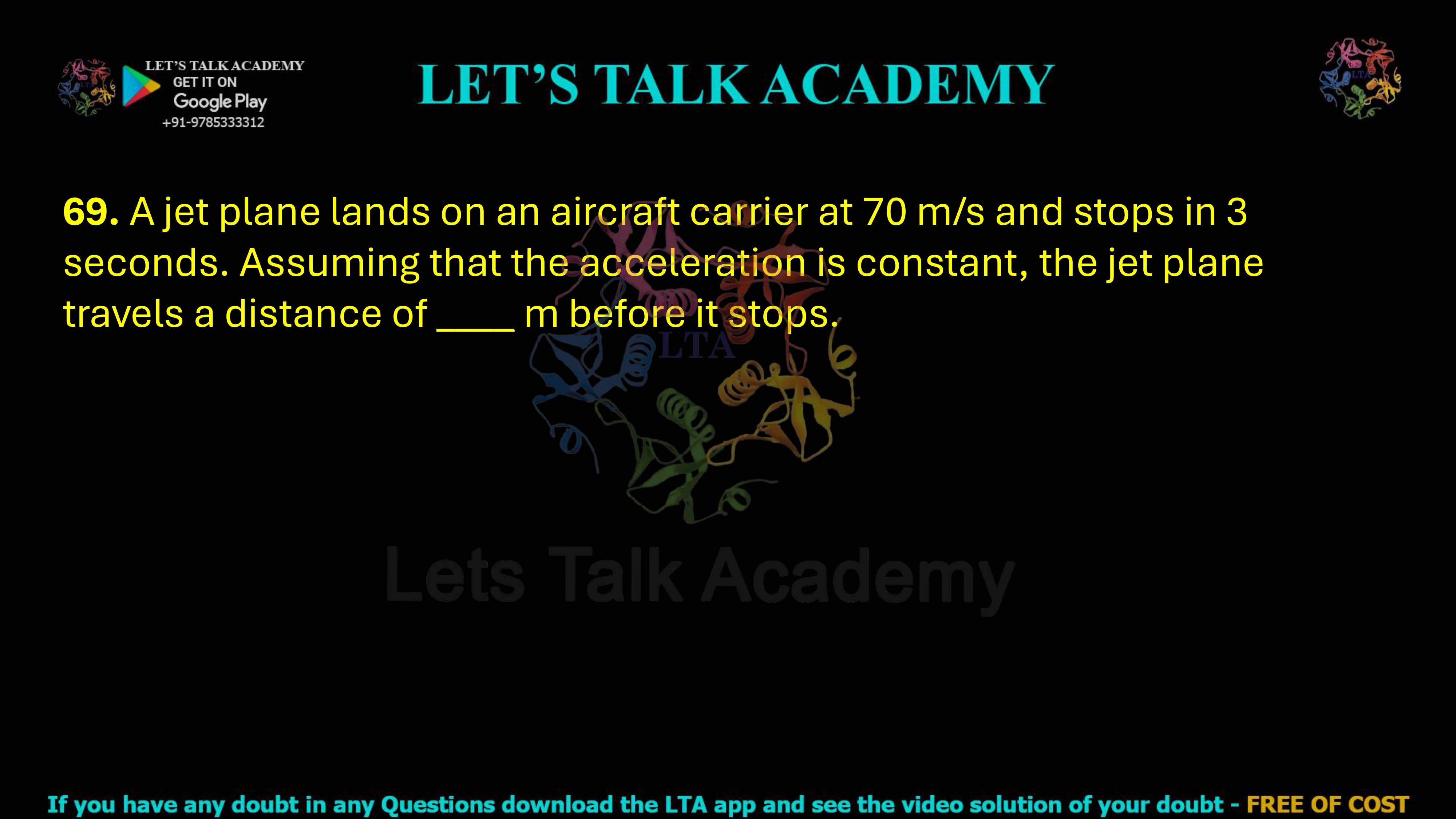 69. A jet plane lands on an aircraft carrier at 70 m/s and stops in 3 seconds. Assuming that the acceleration is constant, the jet plane travels a distance of ____ m before it stops.