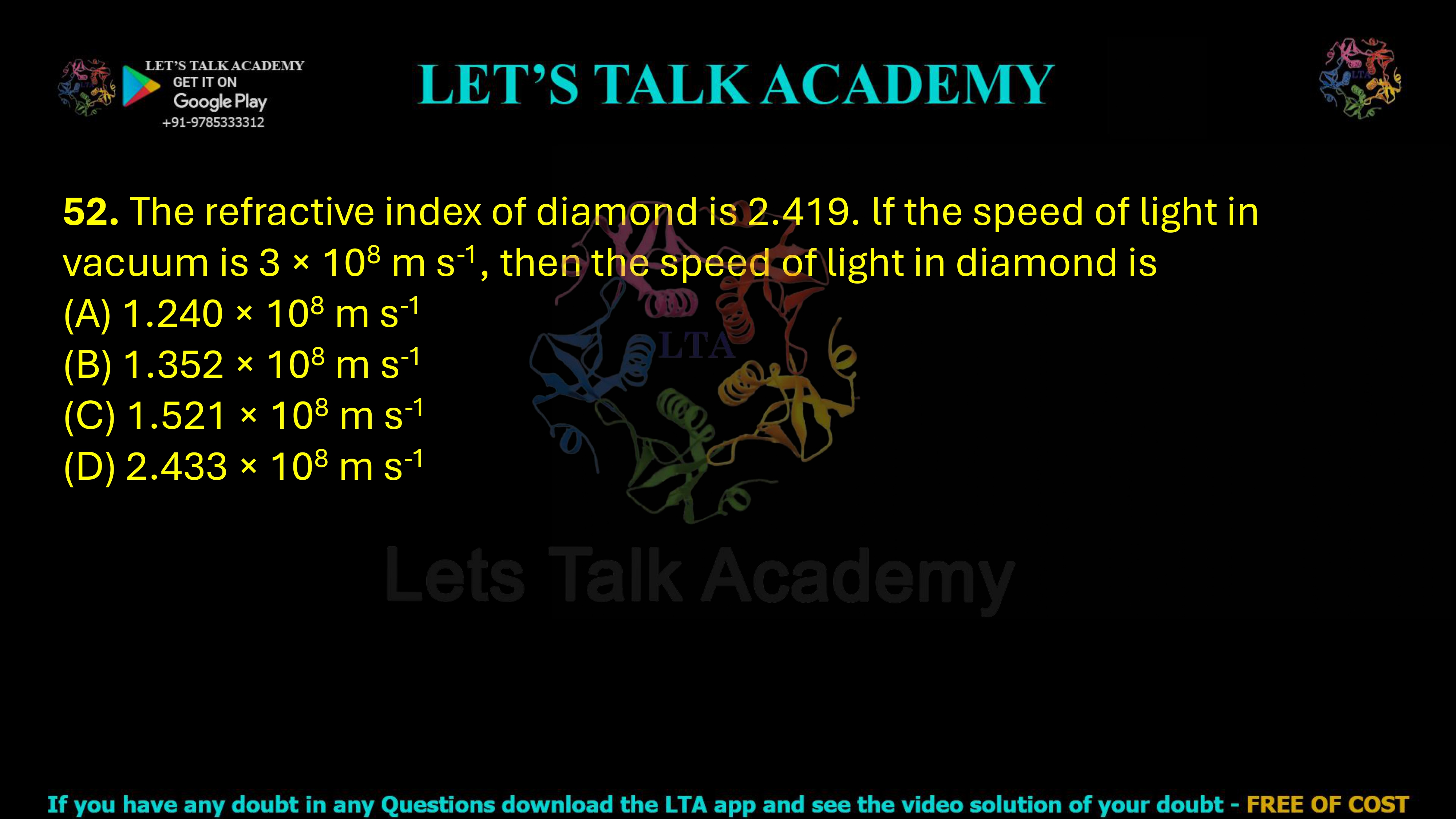 52. The refractive index of diamond is 2.419. lf the speed of light in vacuum is 3 × 108 m s-1, then the speed of light in diamond is  (A) 1.240 × 108 m s-1      (B) 1.352 × 108 m s-1      (C) 1.521 × 108 m s-1      (D) 2.433 × 108 m s-1