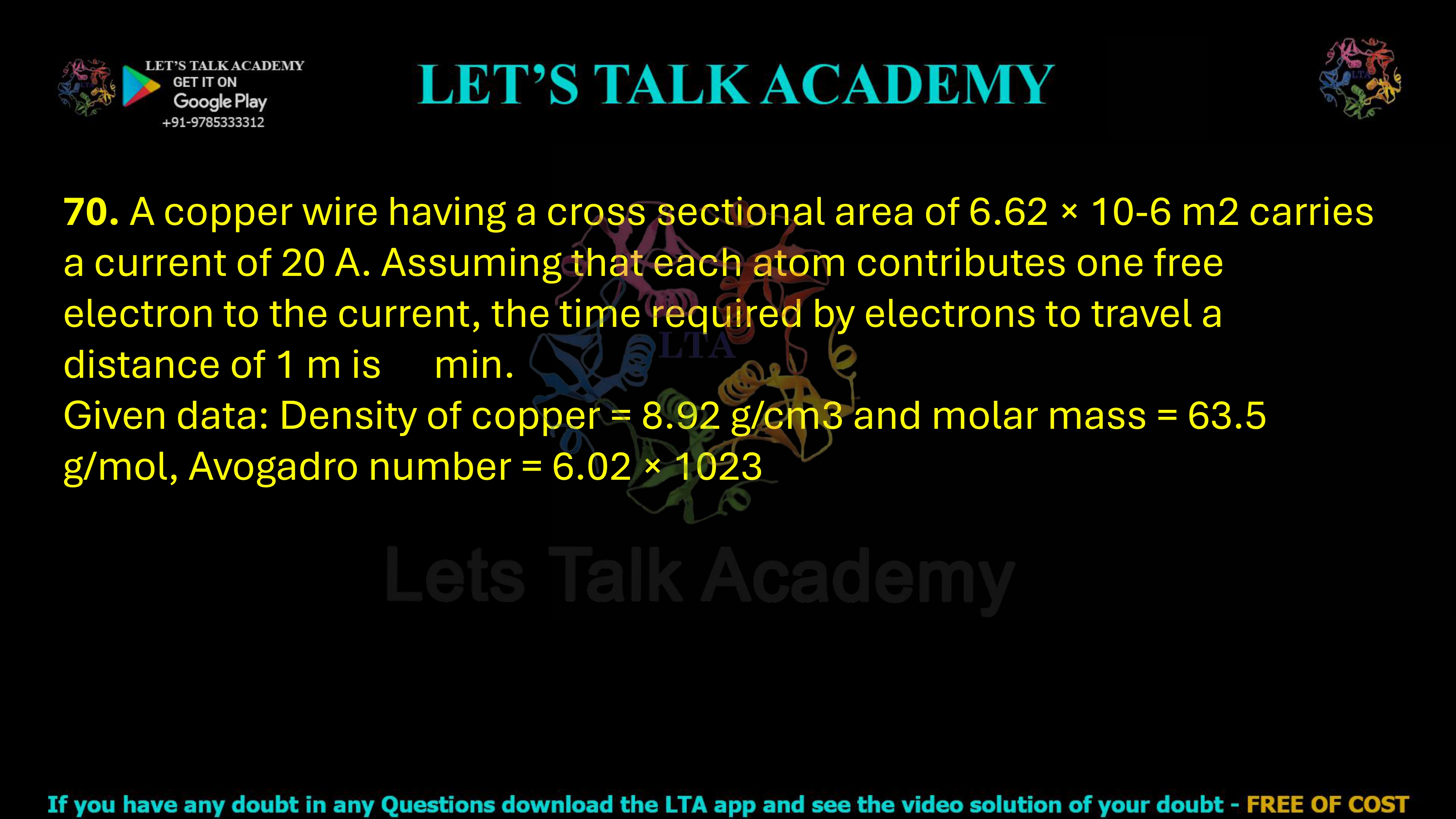 70. A copper wire having a cross sectional area of 6.62 × 10-6 m2 carries a current of 20 A. Assuming that each atom contributes one free electron to the current, the time required by electrons to travel a distance of 1 m is min. Given data: Density of copper = 8.92 g/cm3 and molar mass = 63.5 g/mol, Avogadro number = 6.02 × 1023 