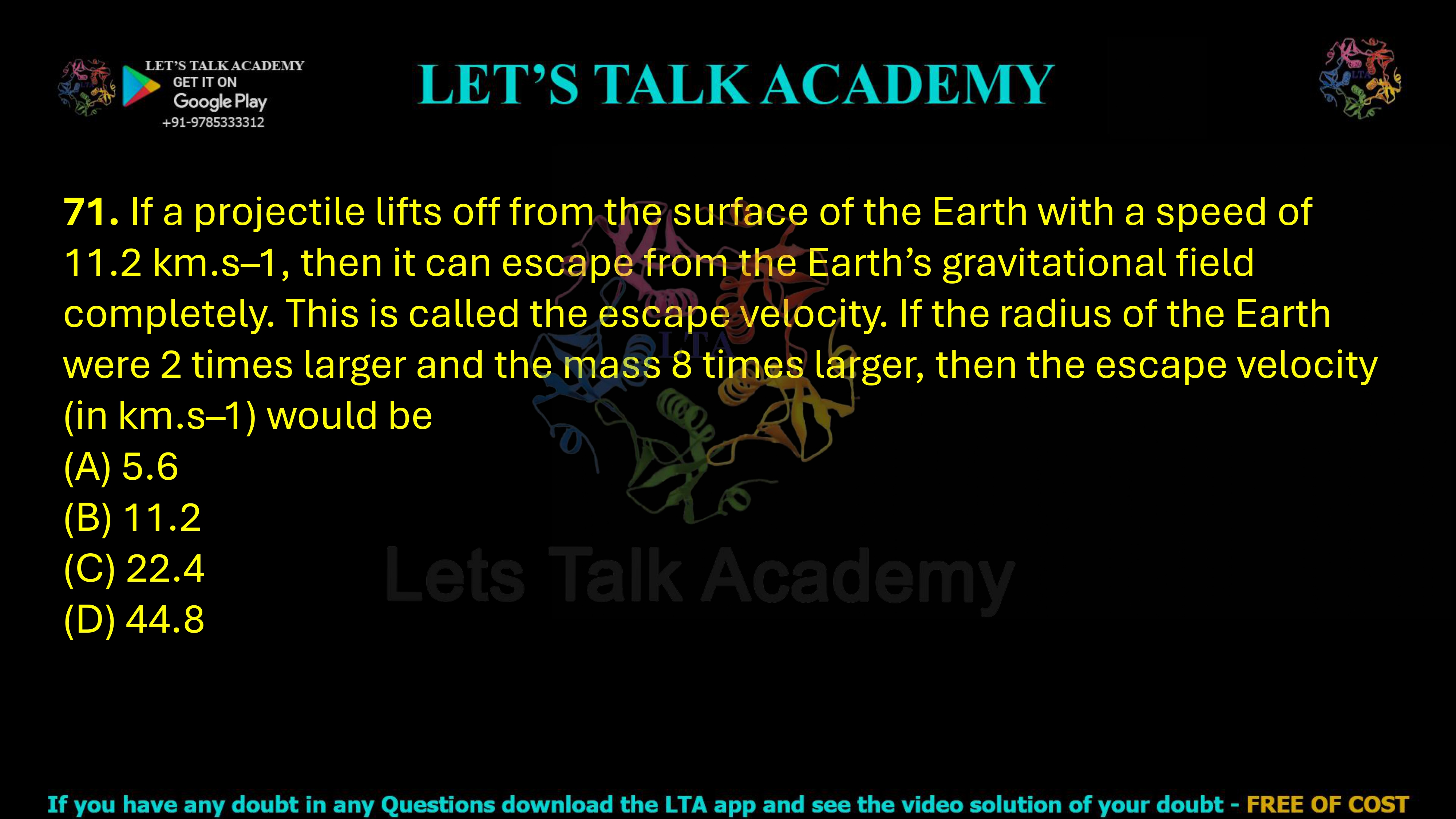 71. If a projectile lifts off from the surface of the Earth with a speed of 11.2 km.s–1, then it can escape from the Earth’s gravitational field completely. This is called the escape velocity. If the radius of the Earth were 2 times larger and the mass 8 times larger, then the escape velocity (in km.s–1) would be (A) 5.6 (B) 11.2 (C) 22.4 (D) 44.8