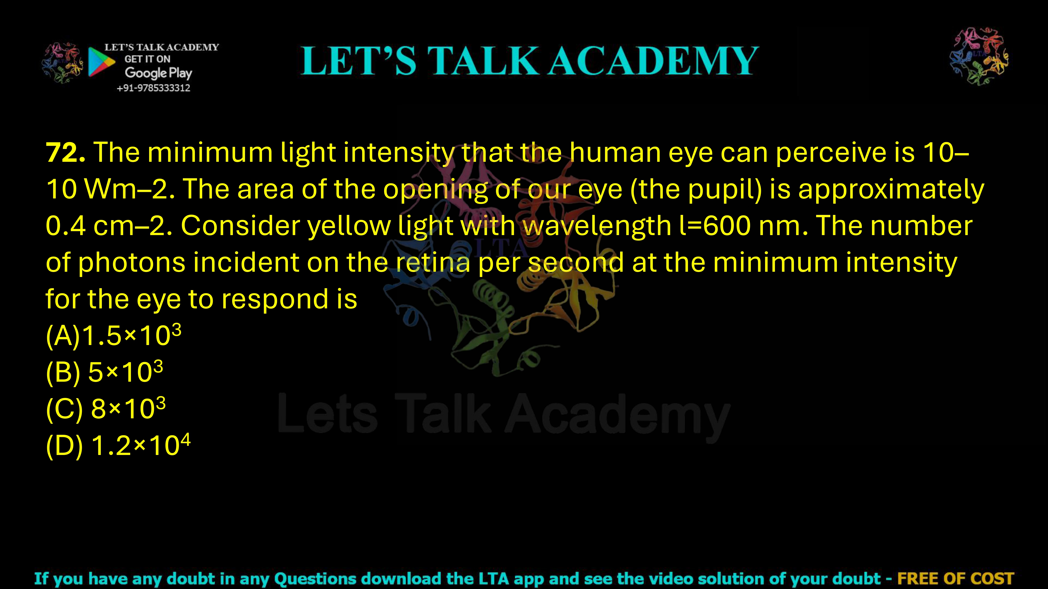 72. The minimum light intensity that the human eye can perceive is 10–10 Wm–2. The area of the opening of our eye (the pupil) is approximately 0.4 cm–2. Consider yellow light with wavelength l=600 nm. The number of photons incident on the retina per second at the minimum intensity for the eye to respond is  (A)1.5×103 (B) 5×103 (C) 8×103 (D) 1.2×104