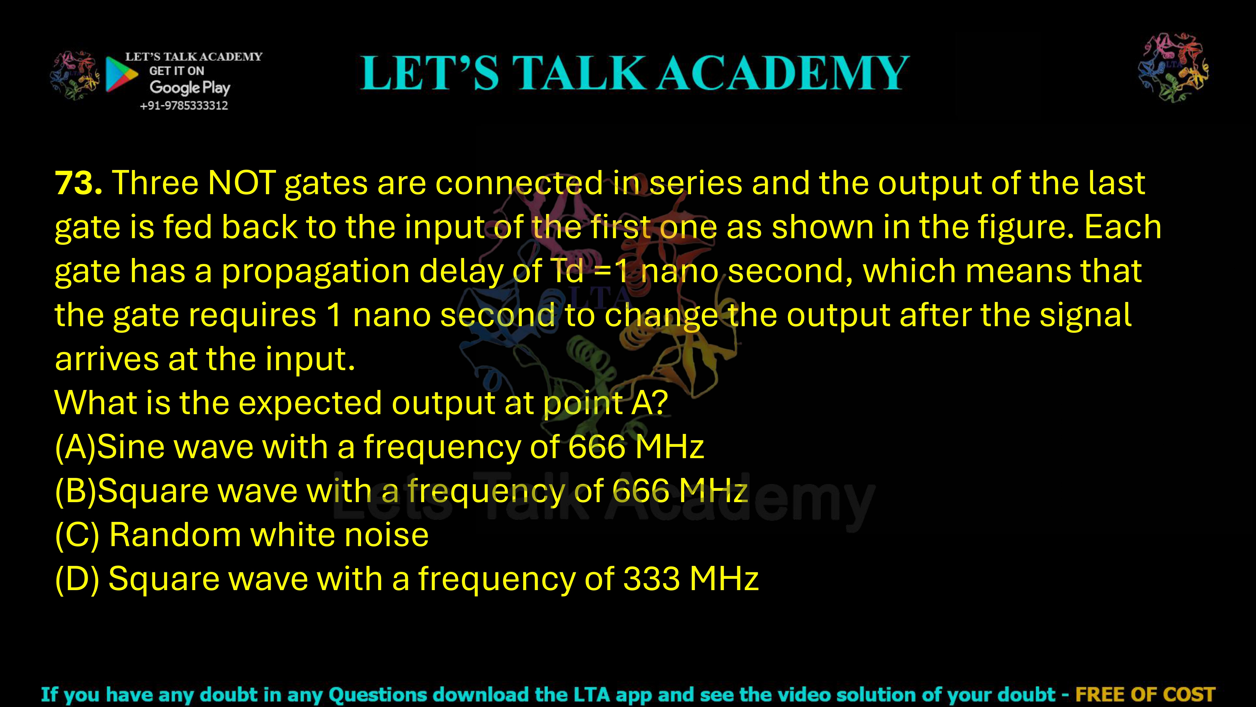 73. Three NOT gates are connected in series and the output of the last gate is fed back to the input of the first one as shown in the figure. Each gate has a propagation delay of Td =1 nano second, which means that the gate requires 1 nano second to change the output after the signal arrives at the input.  What is the expected output at point A? (A)Sine wave with a frequency of 666 MHz          (B)Square wave with a frequency of 666 MHz (C) Random white noise (D) Square wave with a frequency of 333 MHz