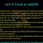 74. The “strong nuclear force” holds the protons and neutrons (nucleons) together in the nucleus of an atom. It is found that the binding energy per nucleon (for the nucleus of an element) when plotted against the mass number (A) of that element changes very little for 30 < A < 150. The binding energy is lower for A > 150. This leads us to conclude that     (A) the strong nuclear force must oscillate with distance with a periodicity approximately same as the size of a proton or neutron (B) the fusion of two elements, both with A > 150 may release energy (C) the strong nuclear force changes very slowly with distance (i.e. It is long ranged on the scale of the size of nucleus) (D) the strong nuclear force goes to zero very rapidly with distance (i.e. It is short ranged on the scale of the size of nucleus)