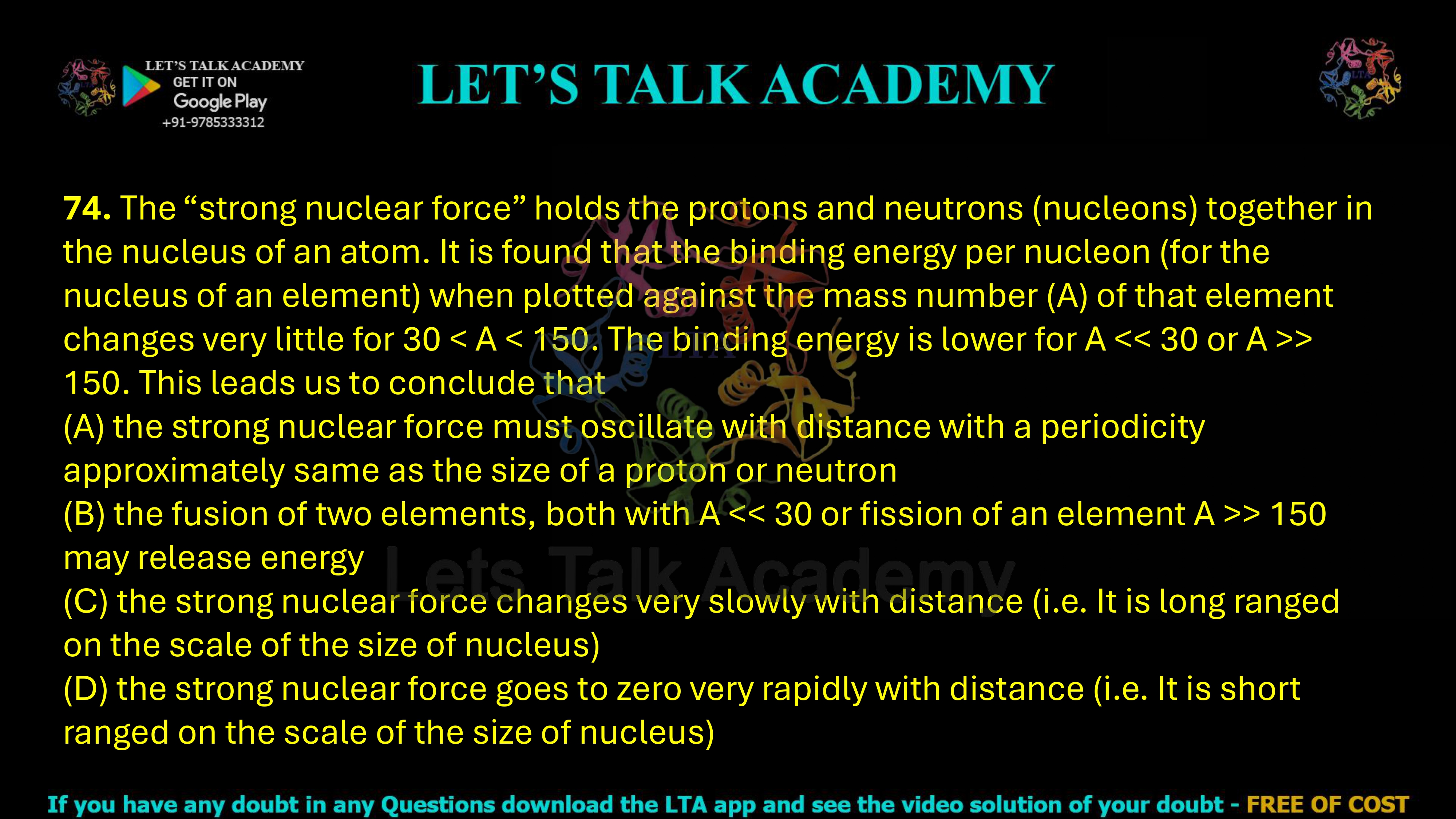 74. The “strong nuclear force” holds the protons and neutrons (nucleons) together in the nucleus of an atom. It is found that the binding energy per nucleon (for the nucleus of an element) when plotted against the mass number (A) of that element changes very little for 30 < A < 150. The binding energy is lower for A > 150. This leads us to conclude that     (A) the strong nuclear force must oscillate with distance with a periodicity approximately same as the size of a proton or neutron (B) the fusion of two elements, both with A > 150 may release energy (C) the strong nuclear force changes very slowly with distance (i.e. It is long ranged on the scale of the size of nucleus) (D) the strong nuclear force goes to zero very rapidly with distance (i.e. It is short ranged on the scale of the size of nucleus)