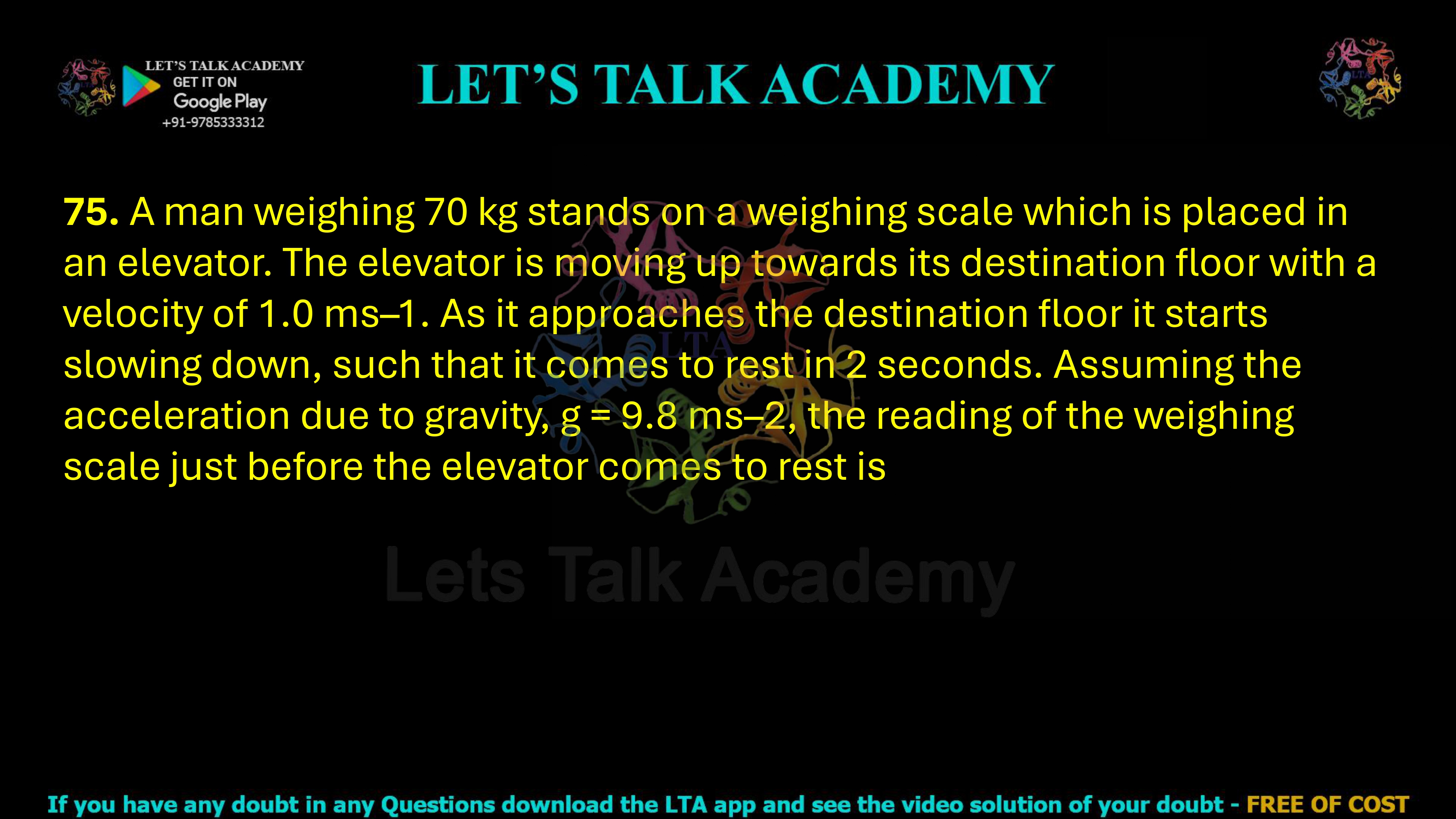 75. A man weighing 70 kg stands on a weighing scale which is placed in an elevator. The elevator is moving up towards its destination floor with a velocity of 1.0 ms–1. As it approaches the destination floor it starts slowing down, such that it comes to rest in 2 seconds. Assuming the acceleration due to gravity, g = 9.8 ms–2, the reading of the weighing scale just before the elevator comes to rest is 