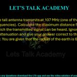 76. A 50-metre tall antenna transmits at 107 MHz (one of the FM radio broadcast frequencies). Calculate the maximum distance from the antenna at which the transmitted signal can be heard. Ignore atmospheric attenuation and give your answer correct to the nearest kilometer only. You are given that the radius of the earth is 6400 km.