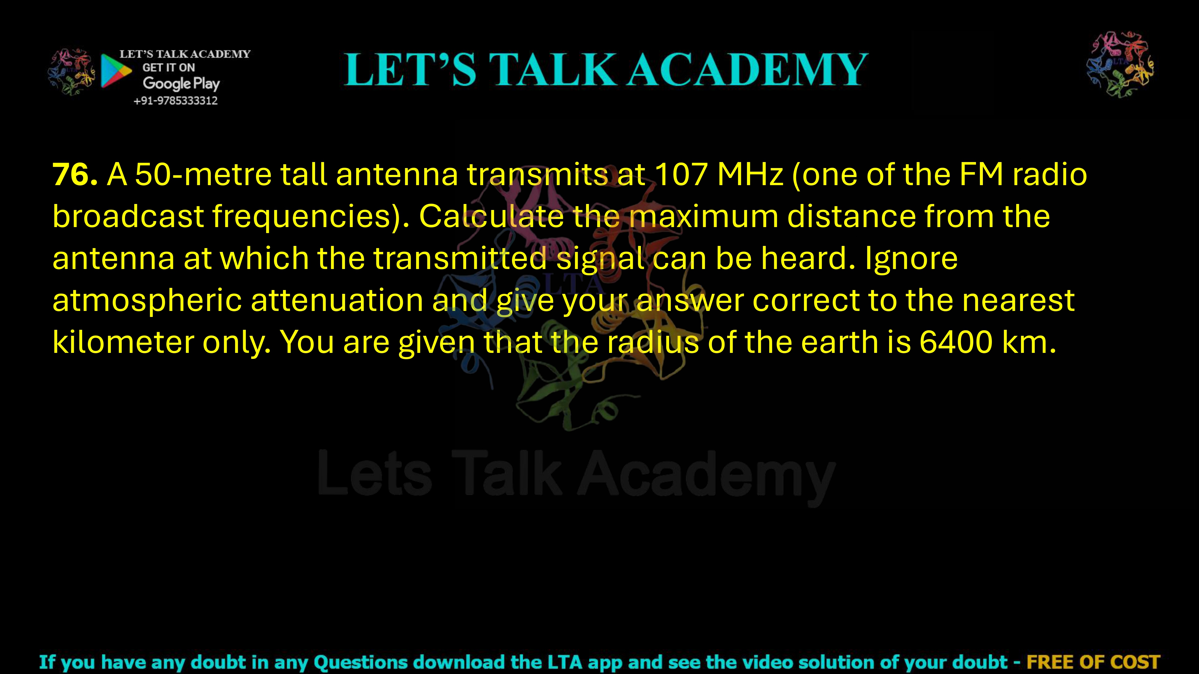 76. A 50-metre tall antenna transmits at 107 MHz (one of the FM radio broadcast frequencies). Calculate the maximum distance from the antenna at which the transmitted signal can be heard. Ignore atmospheric attenuation and give your answer correct to the nearest kilometer only. You are given that the radius of the earth is 6400 km.