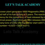  78. A nuclear power plant generates 1000 Megawatts (MW) of electrical power and used half of its fuel supply in 5 years. The reactor uses 235U with 33% efficiency for the conversion of heat released by nuclear fission to electrical power. Each atom of 235U releases 200 MeV of energy. How many tons of 235U did the reactor start with? (1 ton = 1000 kg; Avogadro number = 6.023 × 1023 mol–1)                    