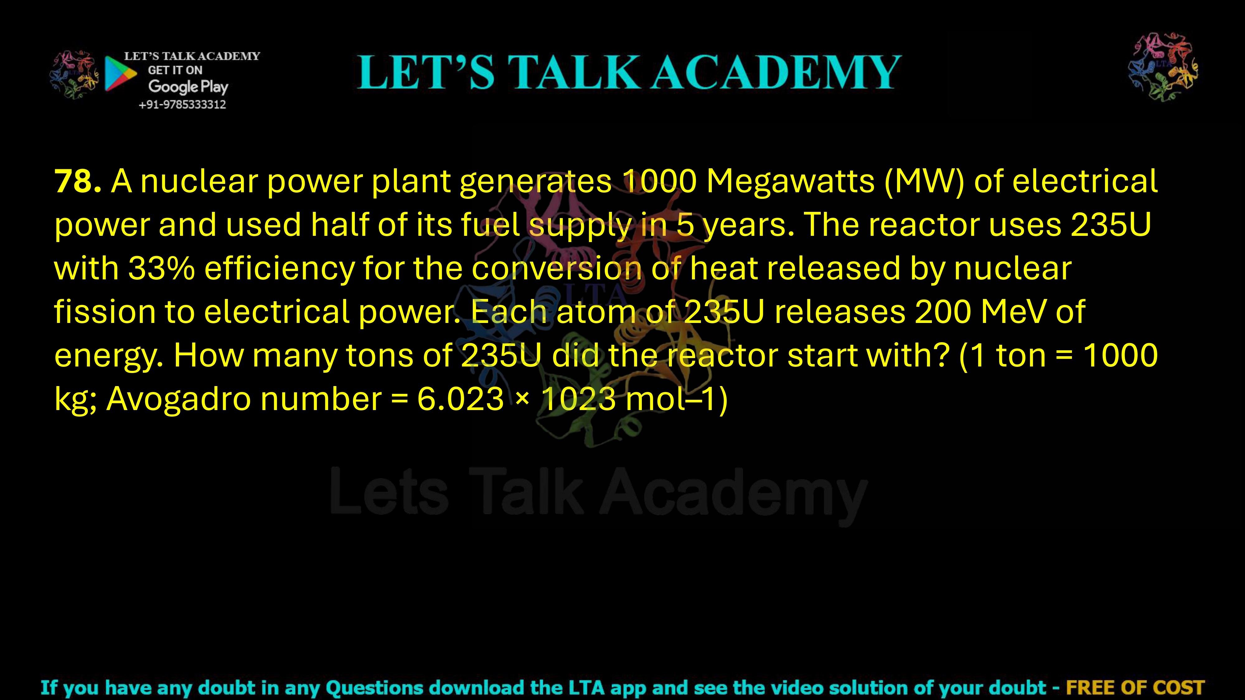  78. A nuclear power plant generates 1000 Megawatts (MW) of electrical power and used half of its fuel supply in 5 years. The reactor uses 235U with 33% efficiency for the conversion of heat released by nuclear fission to electrical power. Each atom of 235U releases 200 MeV of energy. How many tons of 235U did the reactor start with? (1 ton = 1000 kg; Avogadro number = 6.023 × 1023 mol–1)                    