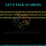 79. A bat emitting ultrasound at 50 kHz is flying directly towards a solid wall with a speed of 3 ms–1. If the speed of sound in air is 330 ms–1, the frequency of the reflected signal (in kHz) heard by the bat will  be    