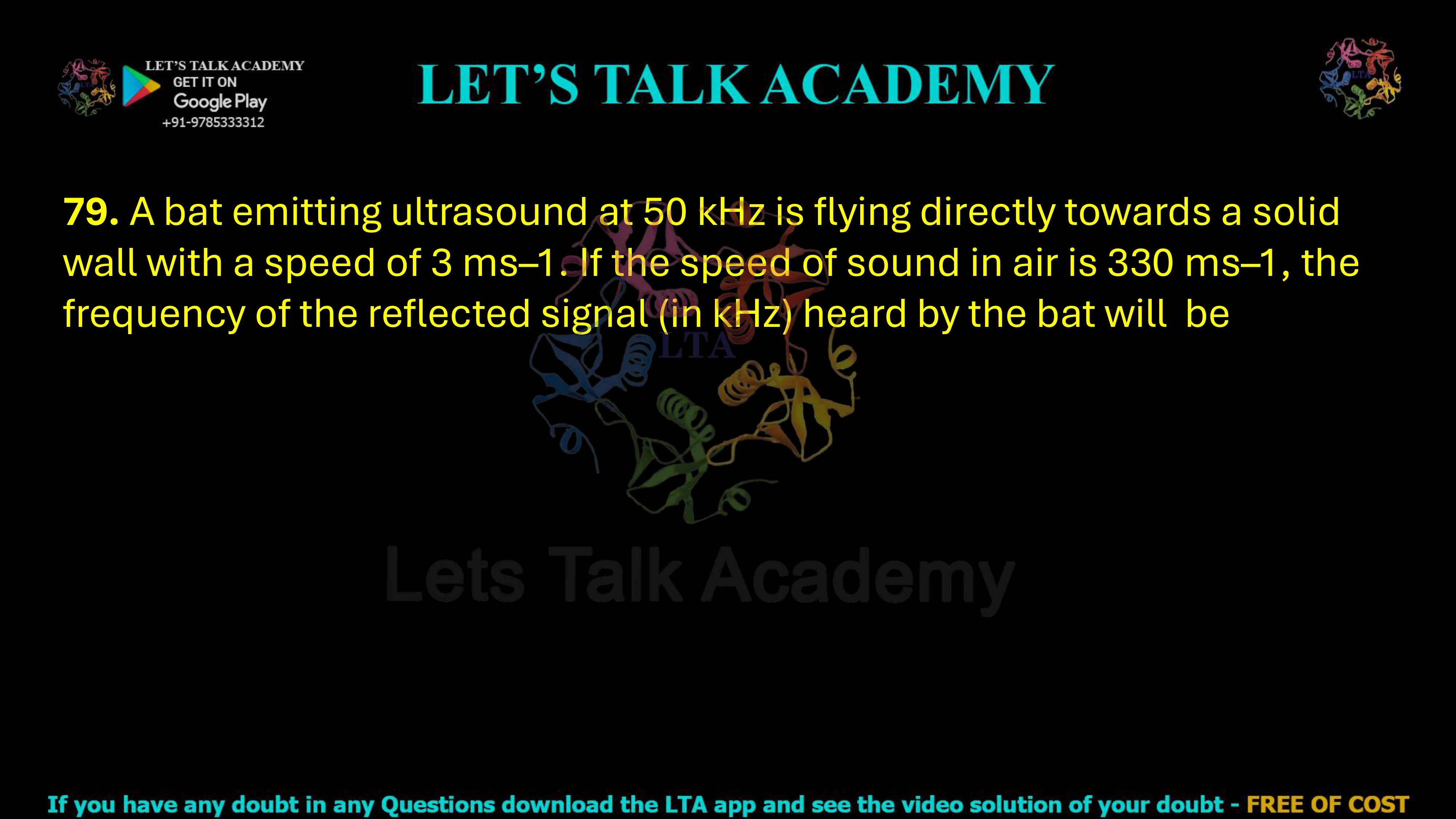 79. A bat emitting ultrasound at 50 kHz is flying directly towards a solid wall with a speed of 3 ms–1. If the speed of sound in air is 330 ms–1, the frequency of the reflected signal (in kHz) heard by the bat will  be    