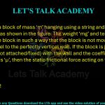 80. Consider a block of mass ‘m’ hanging using a string and pulley arrangement, as shown in the figure. The weight ‘mg’ and tension ‘T’ are working on the block in such a way that the block is not moving and the string is parallel to the perfectly vertical wall. If the block is just in contact (but not attached/fixed) with the wall and the coefficient of static friction is ‘μ’, then the static frictional force acting on the block is  (A) 0 (B) μmg (C) μT (D) μ(mg + T)/2