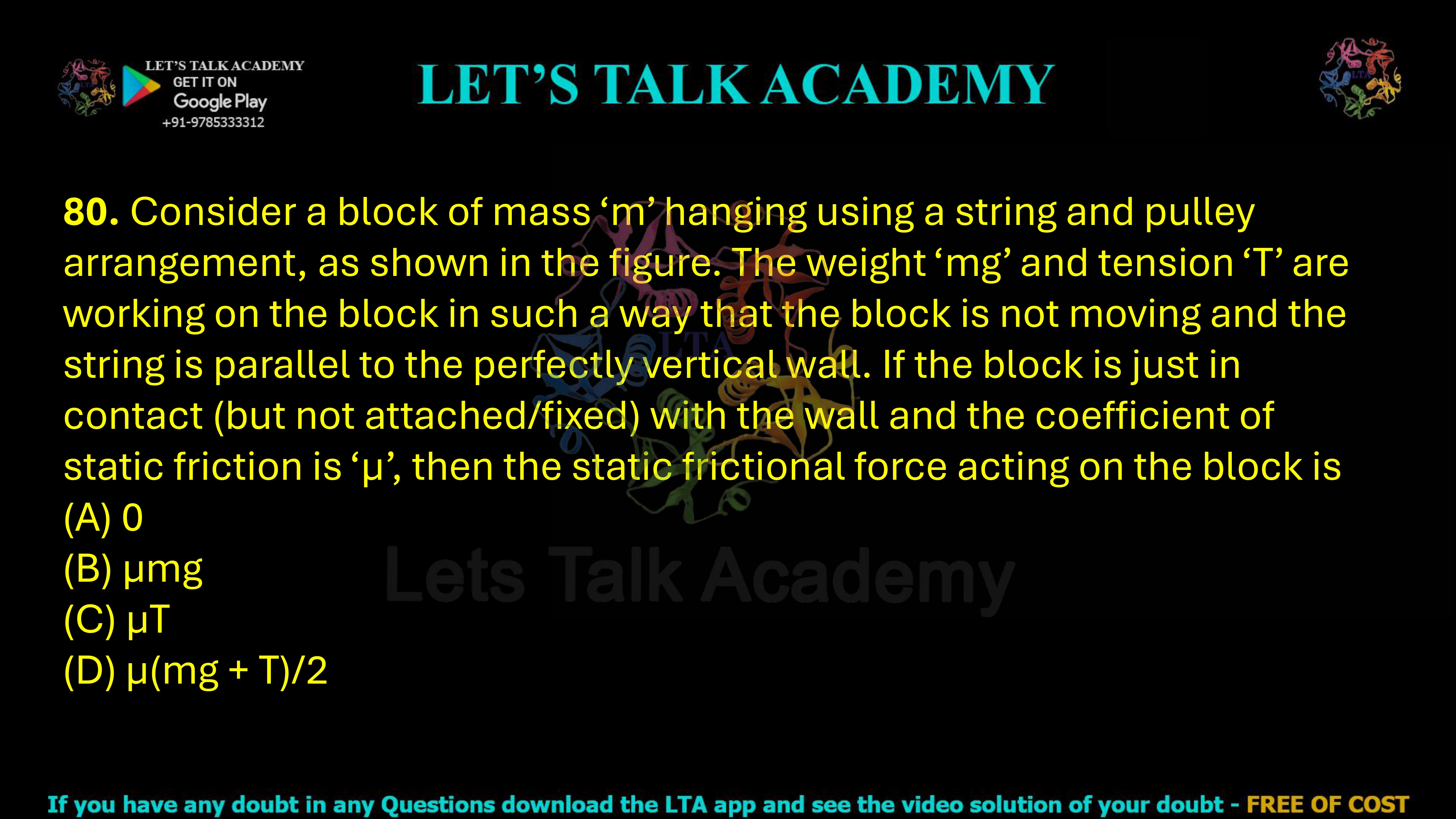 80. Consider a block of mass ‘m’ hanging using a string and pulley arrangement, as shown in the figure. The weight ‘mg’ and tension ‘T’ are working on the block in such a way that the block is not moving and the string is parallel to the perfectly vertical wall. If the block is just in contact (but not attached/fixed) with the wall and the coefficient of static friction is ‘μ’, then the static frictional force acting on the block is  (A) 0 (B) μmg (C) μT (D) μ(mg + T)/2