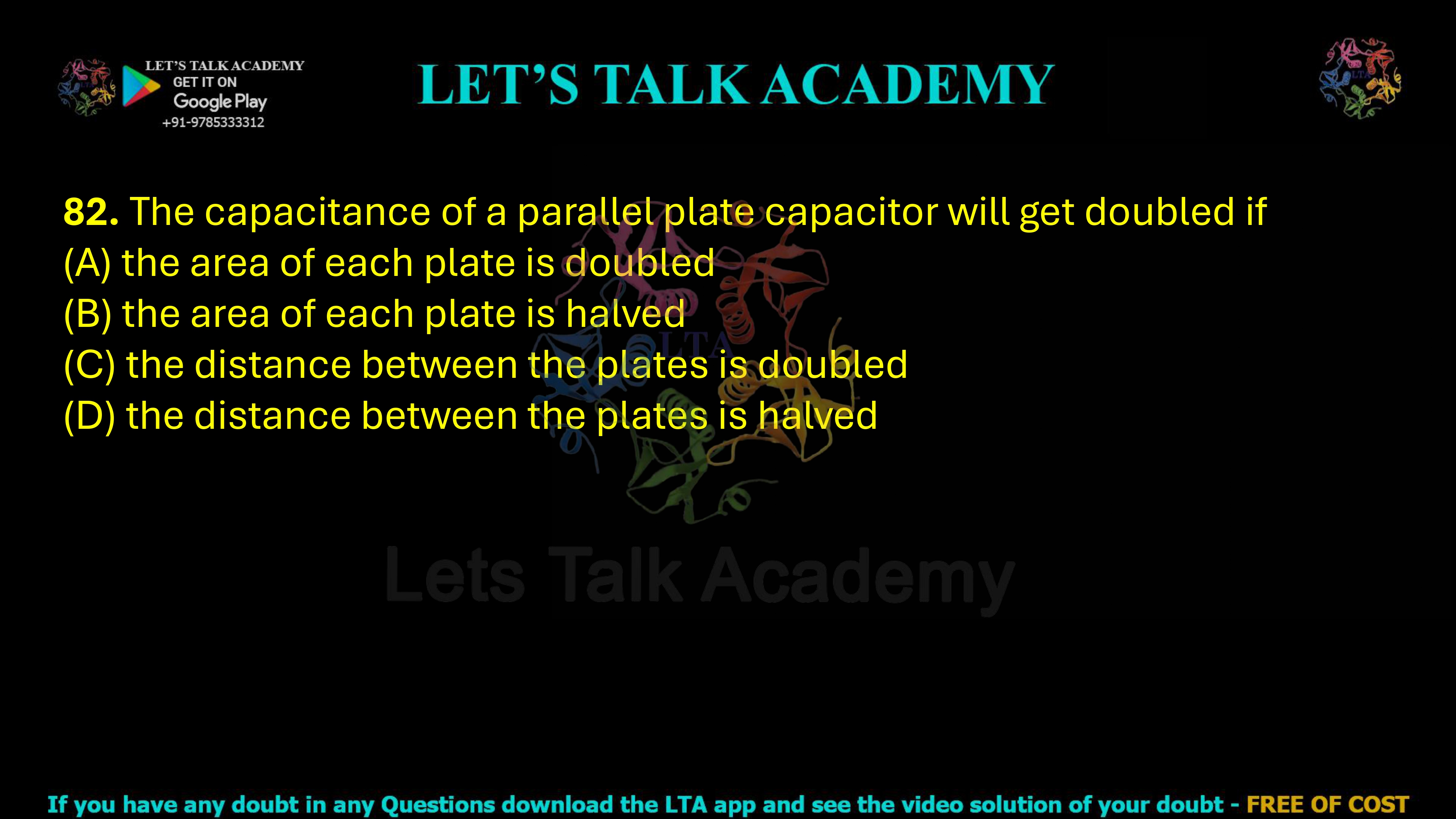 82. The capacitance of a parallel plate capacitor will get doubled if  (A) the area of each plate is doubled (B) the area of each plate is halved (C) the distance between the plates is doubled (D) the distance between the plates is halved