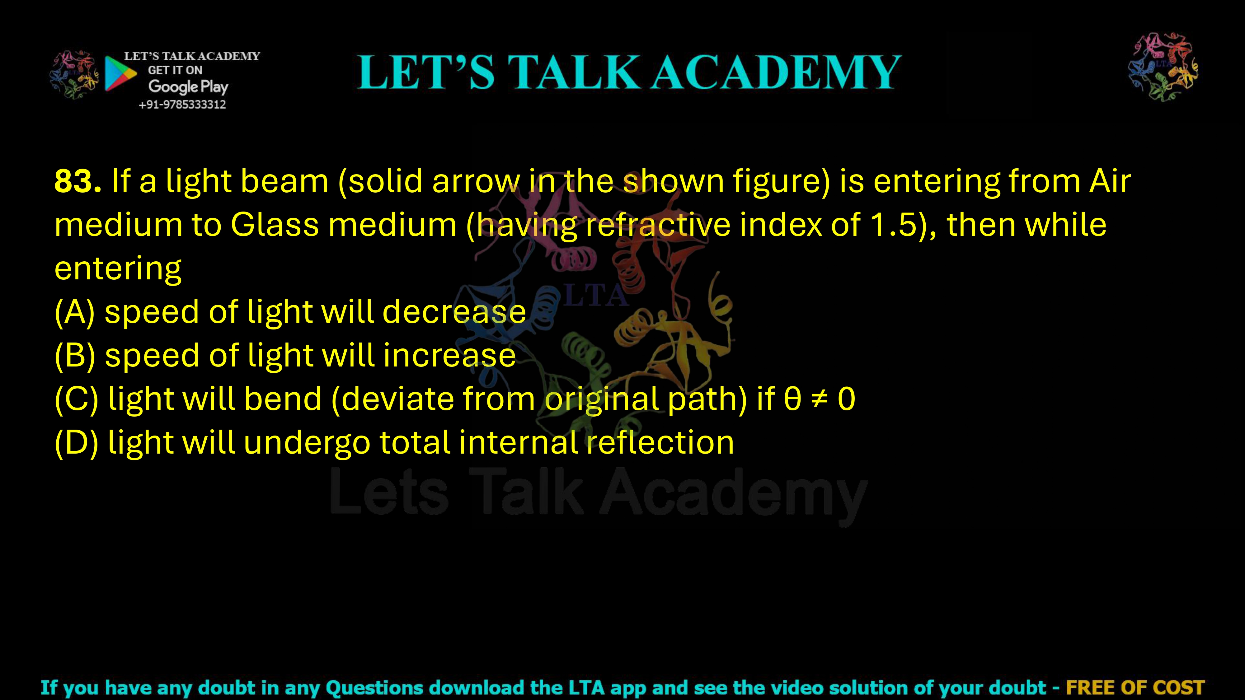 83. If a light beam (solid arrow in the shown figure) is entering from Air medium to Glass medium (having refractive index of 1.5), then while entering (A) speed of light will decrease (B) speed of light will increase (C) light will bend (deviate from original path) if θ ≠ 0 (D) light will undergo total internal reflection