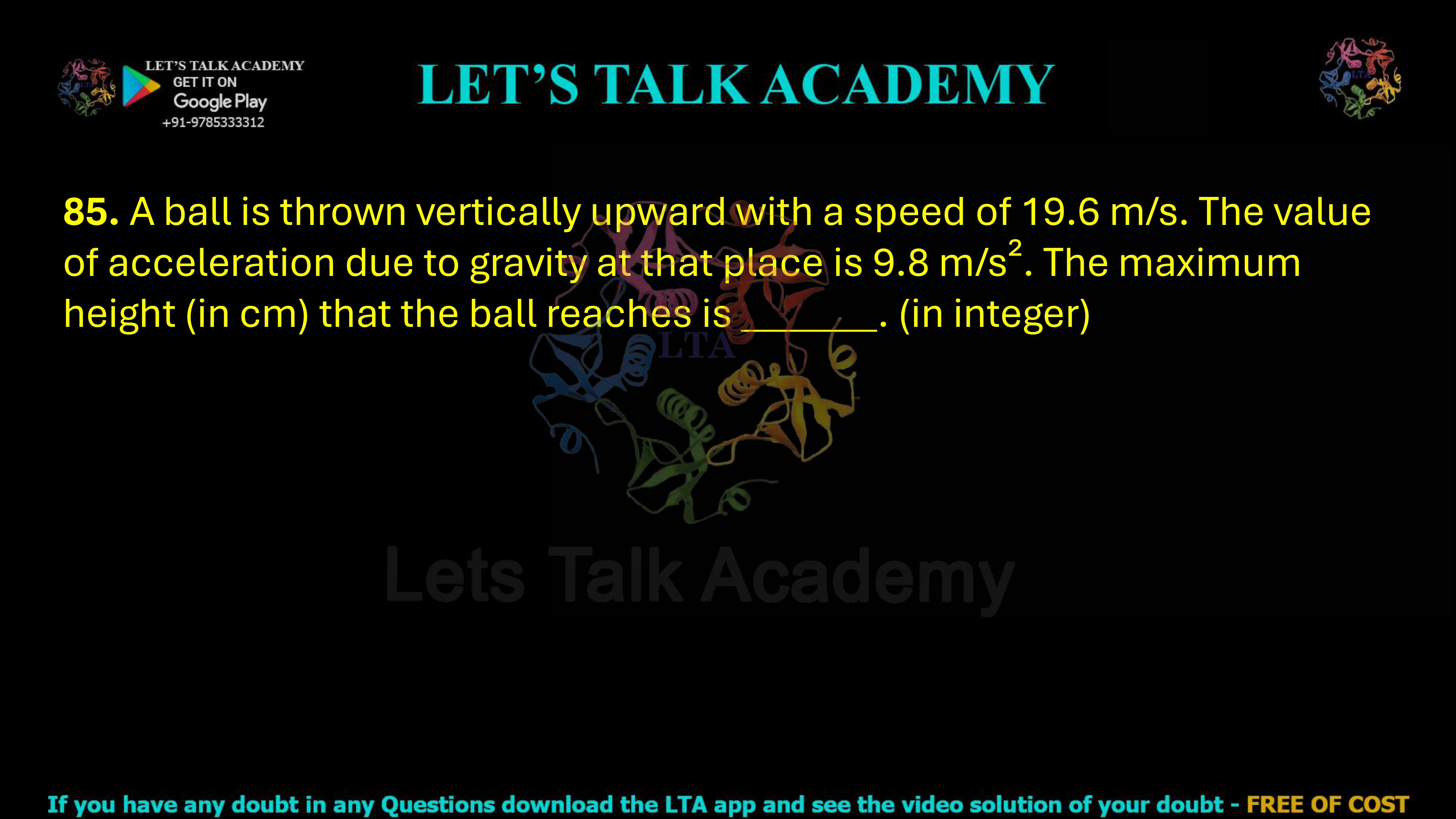 85. A ball is thrown vertically upward with a speed of 19.6 m/s. The value of acceleration due to gravity at that place is 9.8 m/s². The maximum height (in cm) that the ball reaches is _______. (in integer)