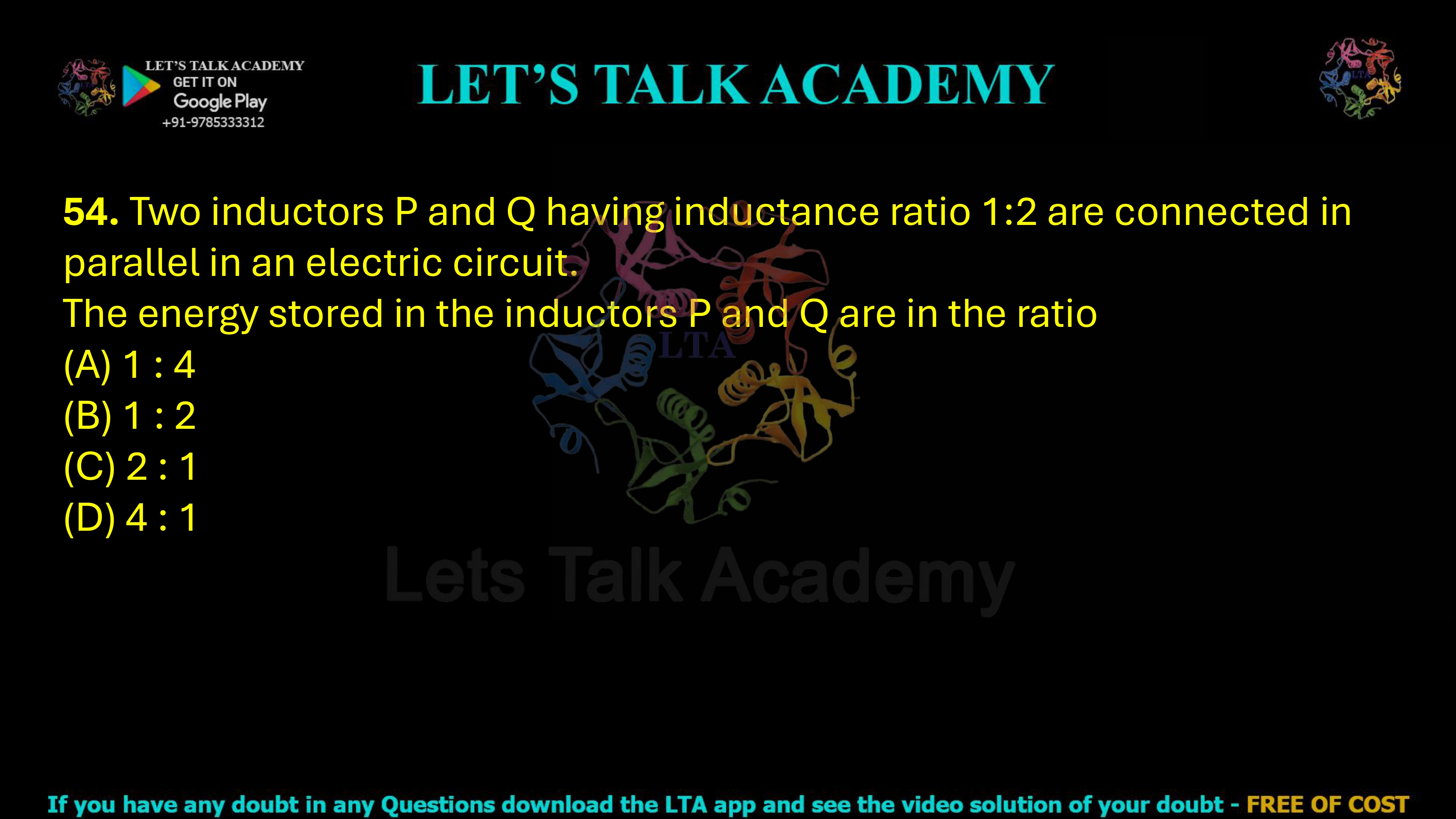 54. Two inductors P and Q having inductance ratio 1:2 are connected in parallel in an electric circuit. The energy stored in the inductors P and Q are in the ratio                                                      (A) 1 : 4            (B) 1 : 2  (C) 2 : 1            (D) 4 : 1