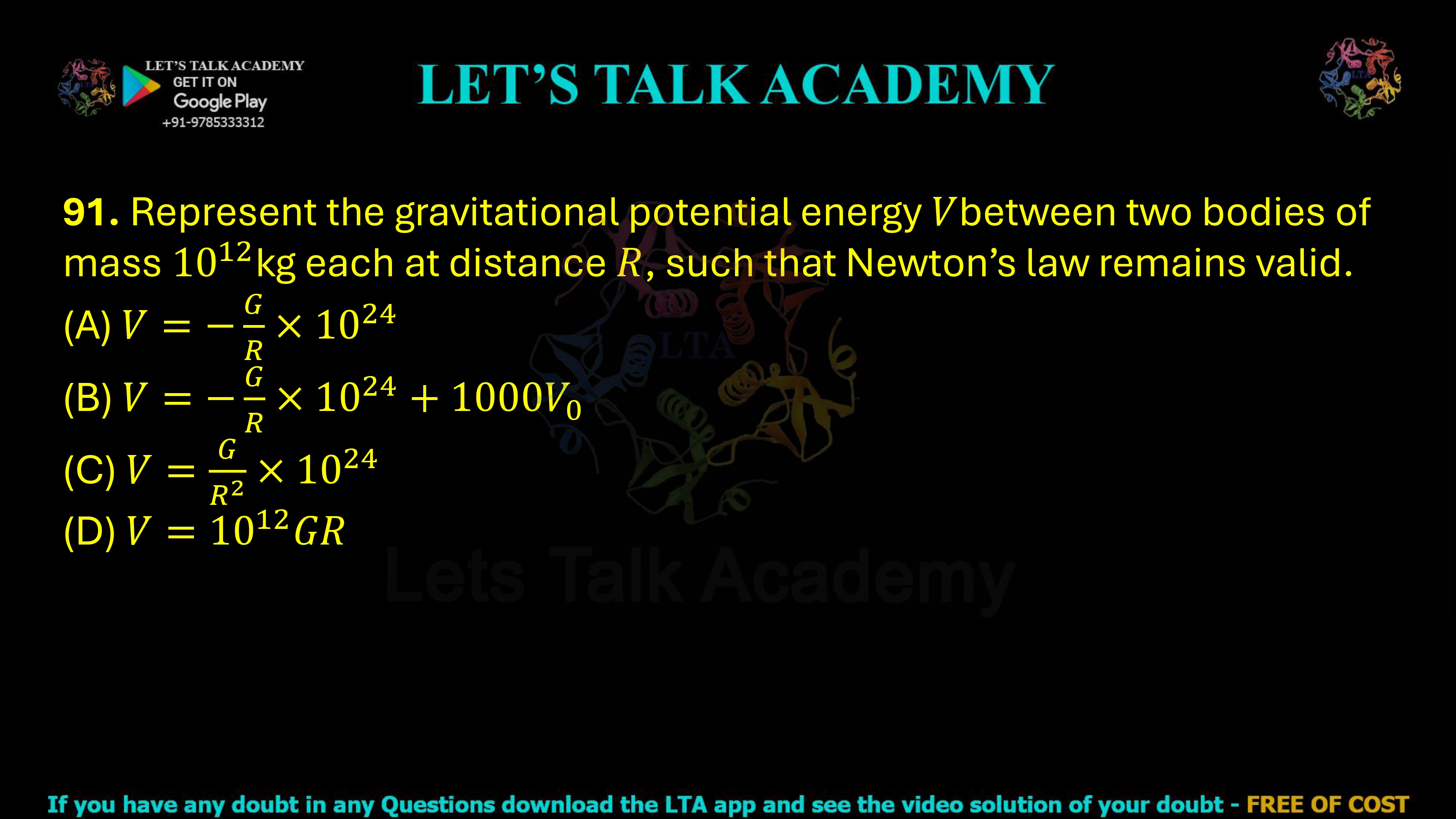 91. Represent the gravitational potential energy V between two bodies of mass 1012 kg each at distance R, such that Newton's law remains valid. (A) V = −(G/R) × 1024 (B) V = −(G/R) × 1024 + 1000V0 (C) V = (G/R²) × 1024 (D) V = 1012GR