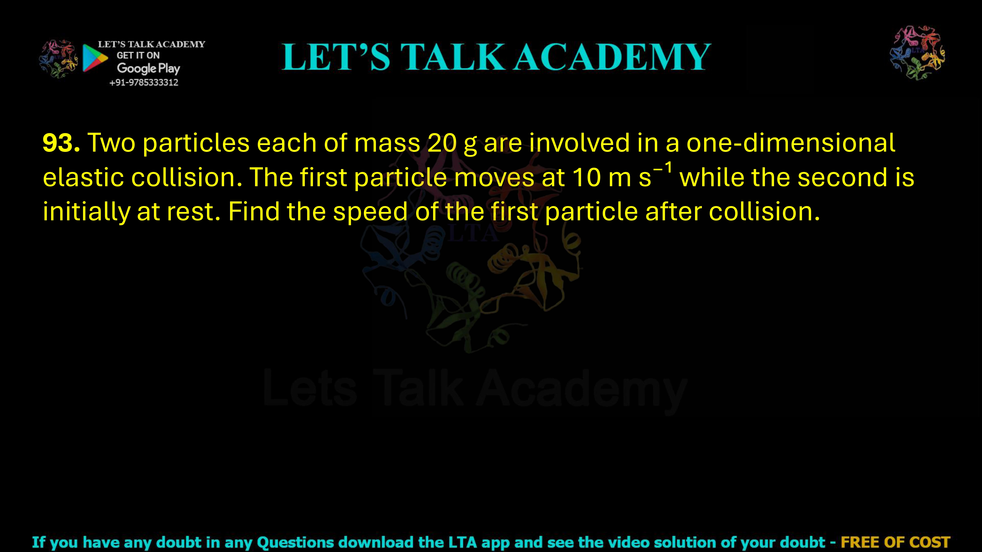 93. Two particles each of mass 20 g are involved in a one-dimensional elastic collision. The first particle moves at 10 m s⁻¹ while the second is initially at rest. Find the speed of the first particle after collision.