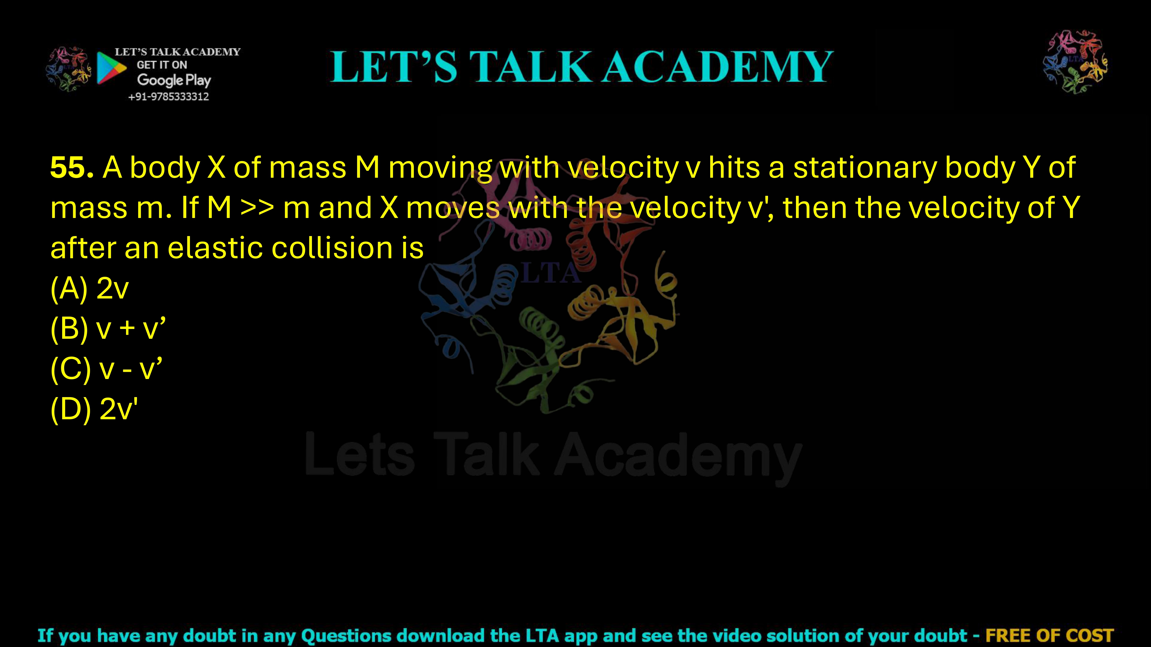 55. A body X of mass M moving with velocity v hits a stationary body Y of mass m. If M >> m and X moves with the velocity v', then the velocity of Y after an elastic collision is  (A) 2v               (B) v + v’          (C) v - v'           (D) 2v'