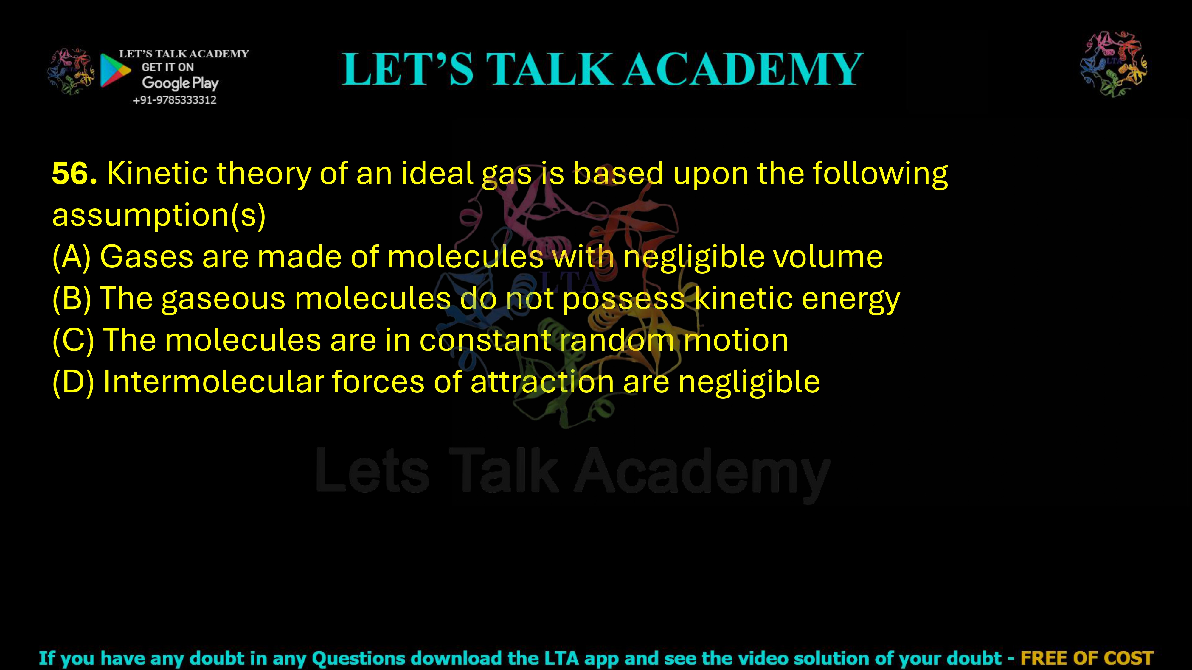 56. Kinetic theory of an ideal gas is based upon the following assumption(s)  (A) Gases are made of molecules with negligible volume (B) The gaseous molecules do not possess kinetic energy (C) The molecules are in constant random motion (D) Intermolecular forces of attraction are negligible