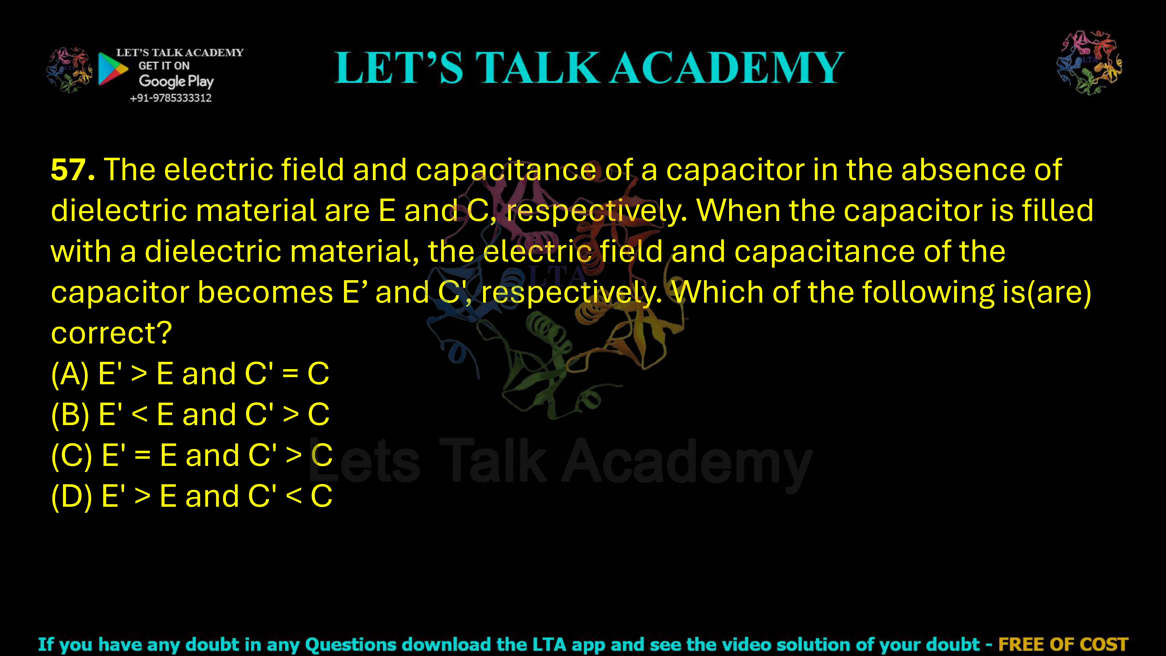 57. The electric field and capacitance of a capacitor in the absence of dielectric material are E and C, respectively. When the capacitor is filled with a dielectric material, the electric field and capacitance of the capacitor becomes E’ and C', respectively. Which of the following is(are) correct?  (A) E' > E and C' = C (B) E' < E and C' > C (C) E' = E and C' > C (D) E' > E and C' < C