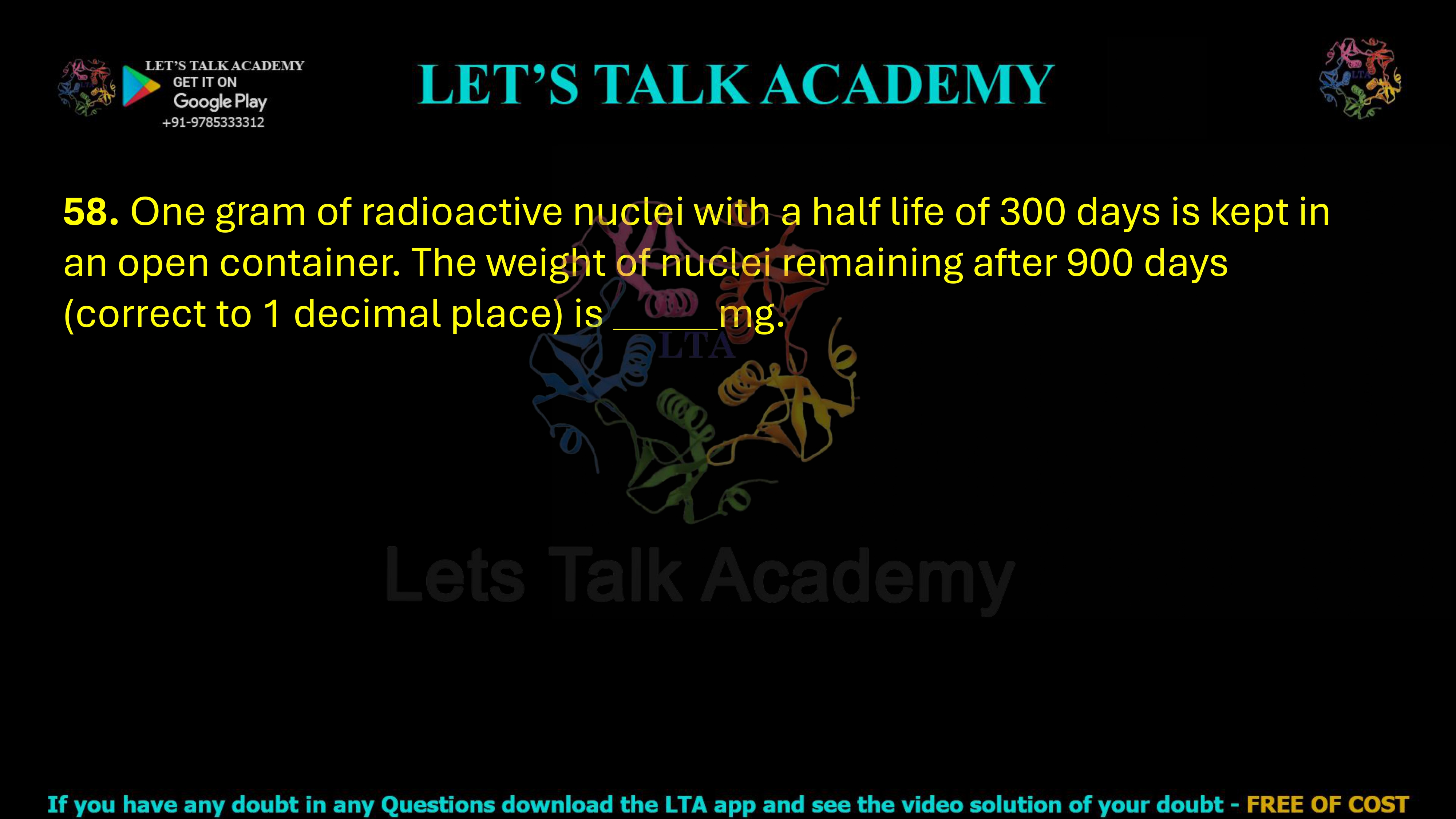 58. One gram of radioactive nuclei with a half life of 300 days is kept in an open container. The weight of nuclei remaining after 900 days (correct to 1 decimal place) is       mg.