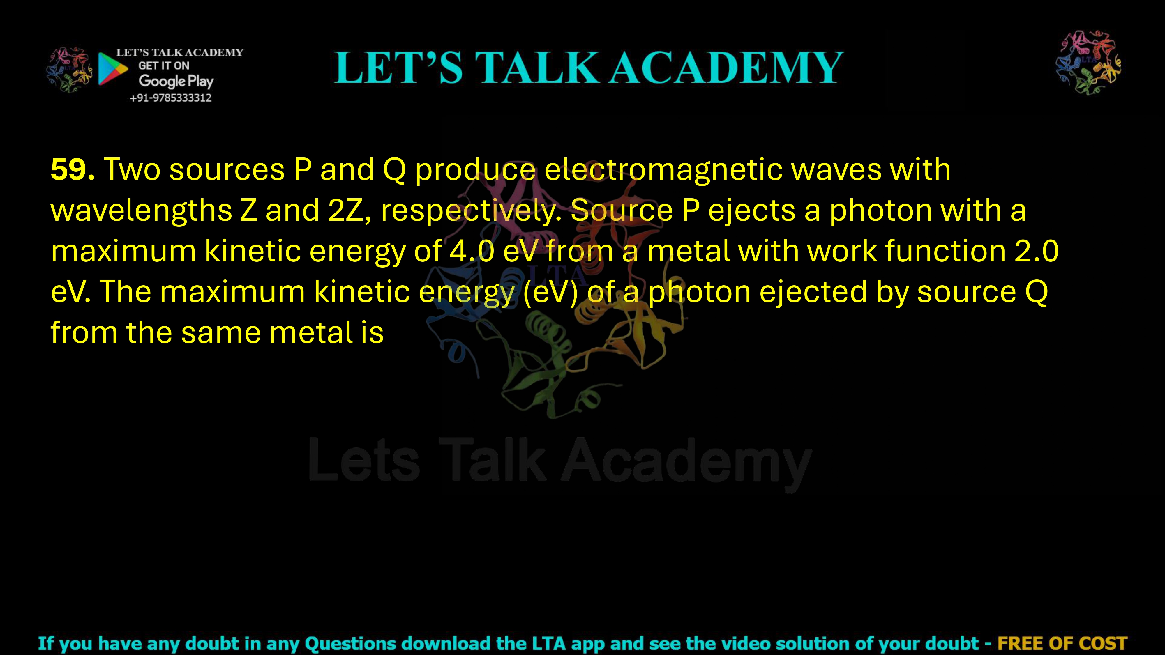 59. Two sources P and Q produce electromagnetic waves with wavelengths Z and 2Z, respectively. Source P ejects a photon with a maximum kinetic energy of 4.0 eV from a metal with work function 2.0 eV. The maximum kinetic energy (eV) of a photon ejected by source Q from the same metal is