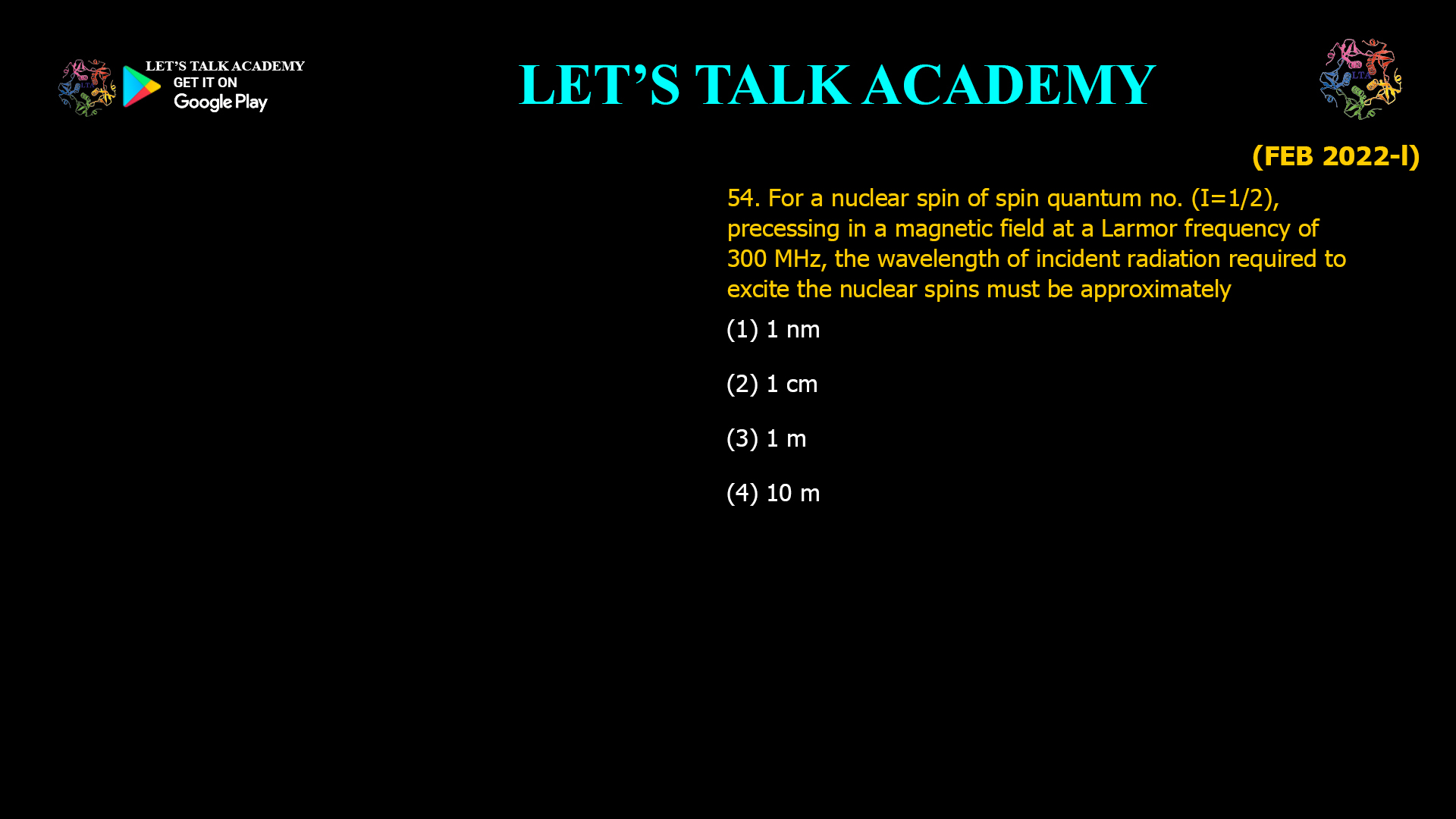 54. For a nuclear spin of spin quantum number (I = 1/2), precessing in a magnetic field at a Larmor frequency of 300 MHz, the wavelength of incident radiation required to excite the nuclear spins must be approximately (A) 1 nm (B) 1 cm (C) 1 m (D) 10 m