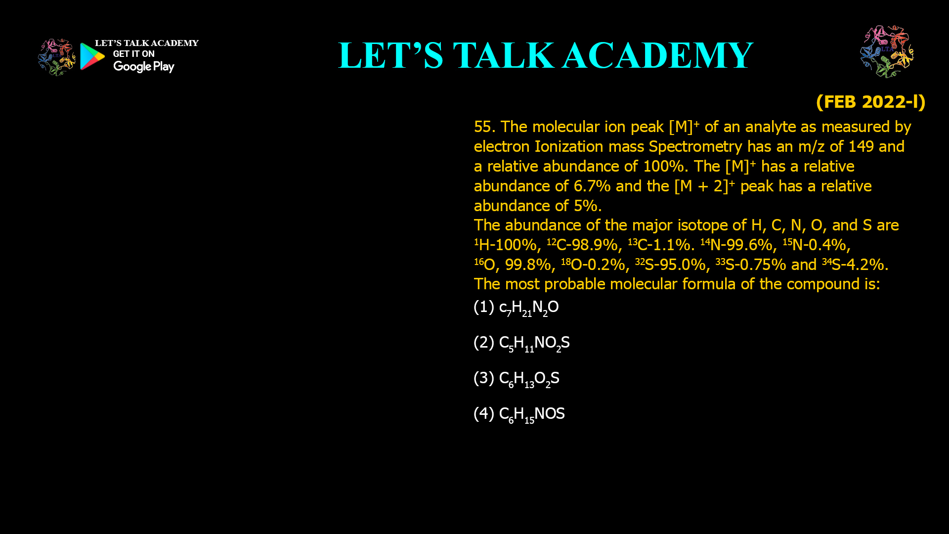 55. The molecular ion peak [M]⁺ of an analyte as measured by Electron Ionization Mass Spectrometry has an m/z of 149 and a relative abundance of 100%. The [M]⁺ has a relative abundance of 6.7% and the [M + 2]⁺ peak has a relative abundance of 5%. The abundance of the major isotope of H, C, N, O, and S are ¹H–100%, ¹²C–98.9%, ¹³C–1.1%, ¹⁴N–99.6%, ¹⁵N–0.4%, ¹⁶O–99.8%, ¹⁸O–0.2%, ³²S–95.0%, ³³S–0.75% and ³⁴S–4.2%. The most probable molecular formula of the compound is: (A) C₇H₂₁N₂O (B) C₅H₁₁NO₂S (C) C₆H₁₃O₂S (D) C₆H₁₅NOS