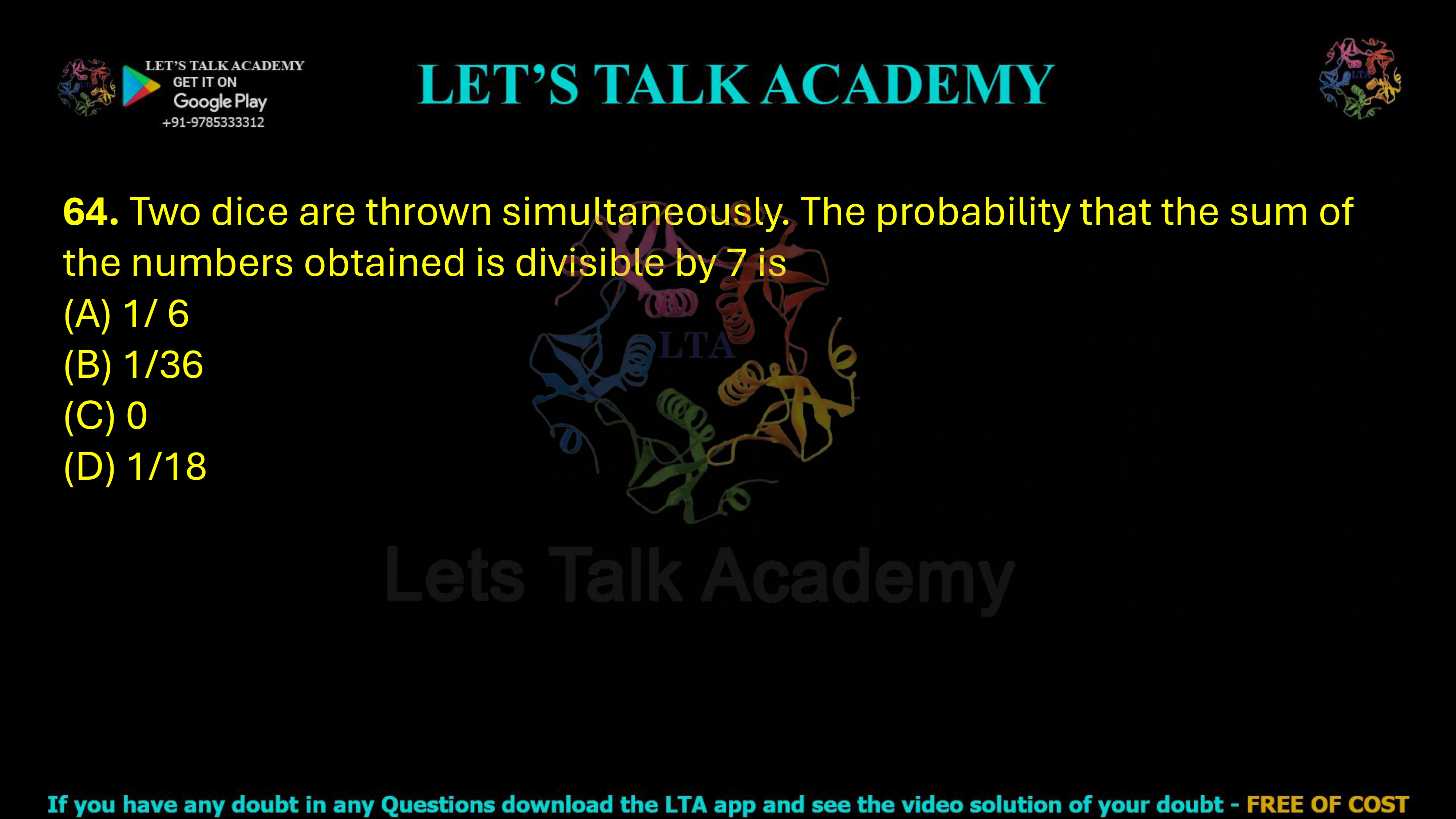 64. Two dice are thrown simultaneously. The probability that the sum of the numbers obtained is divisible by 7 is  (A) 1/ 6               (B) 1/36            (C) 0                    (D) 1/18
