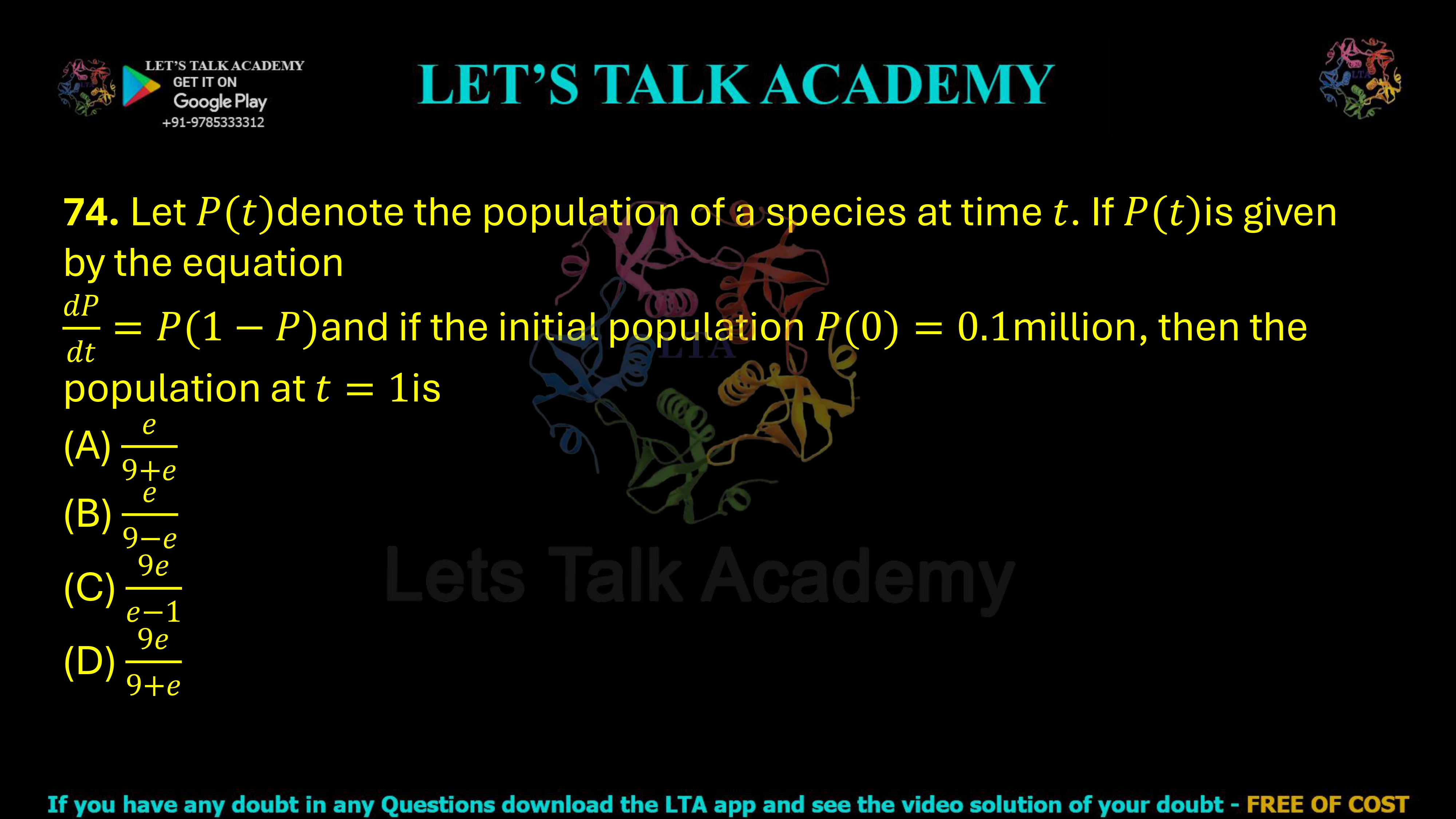 74. Let P(t) denote the population of a species at time t. If dP/dt = P(1 − P) and the initial population is P(0)=0.1 million, then the population at t = 1 is (A) 9 + e / e (B) e / (9 − e) (C) 9e / (e − 1) (D) 9e / (9 + e)