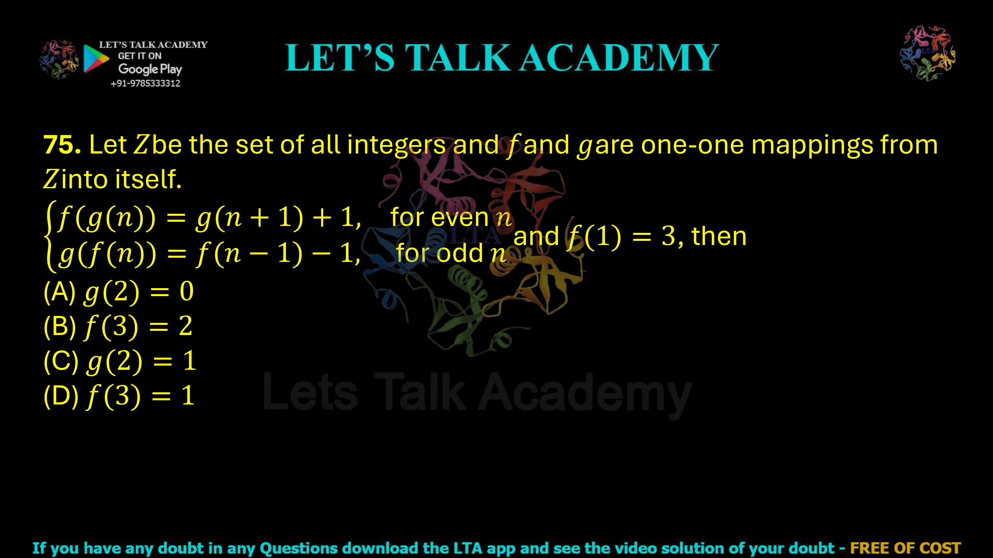 75. Let Z be the set of all integers and let f and g be one-one mappings from Z into itself such that For even n, f(g(n)) = g(n + 1) + 1 For odd n, g(f(n)) = f(n − 1) − 1 and f(1)=3. Then (A) g(2)=0 (B) f(3)=2 (C) g(2)=1 (D) f(3)=1