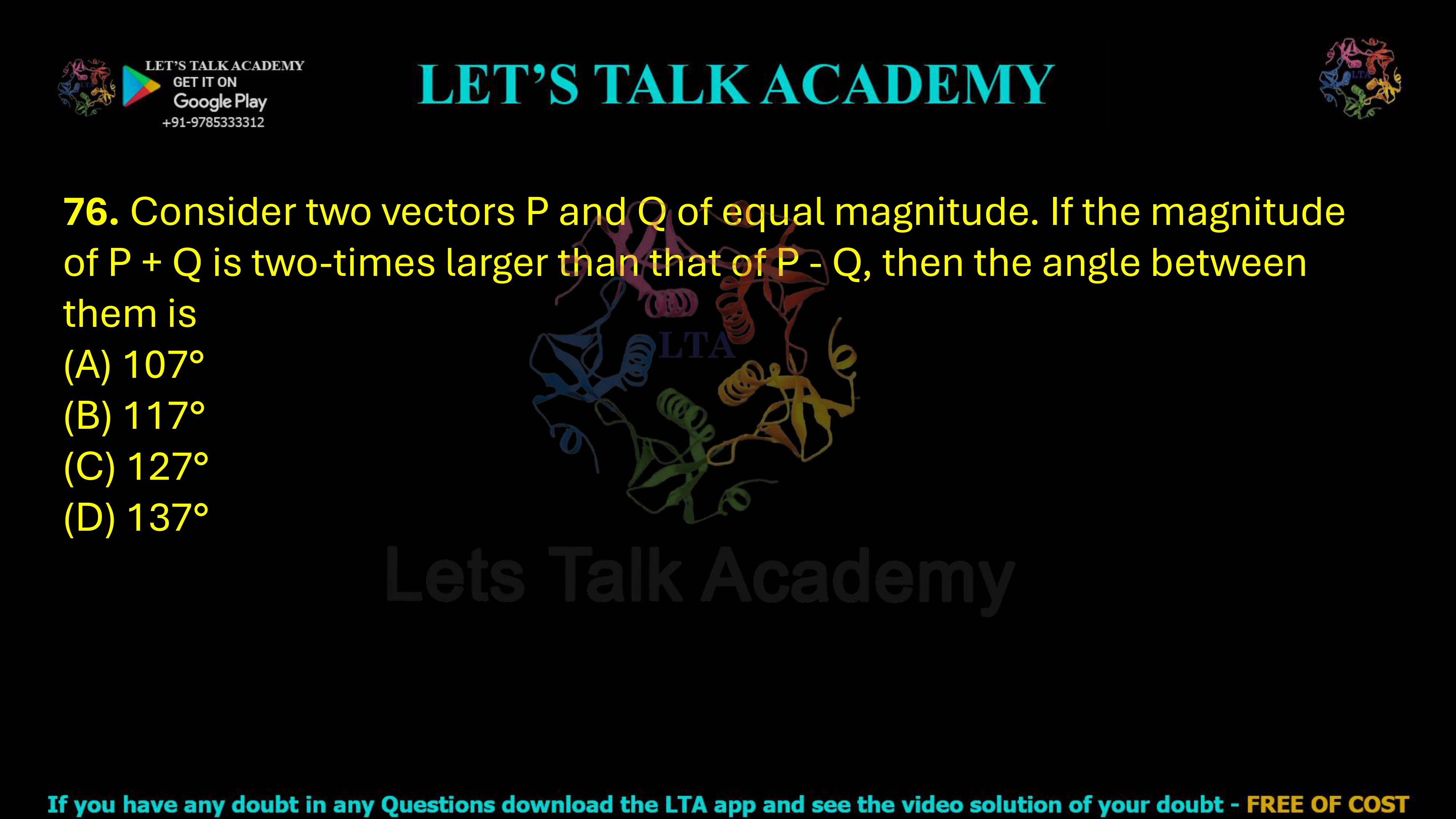 76. Consider two vectors P and Q of equal magnitude. If the magnitude of P + Q is two-times larger than that of P - Q, then the angle between them is  (A) 107° (B) 117° (C) 127°            (D) 137°