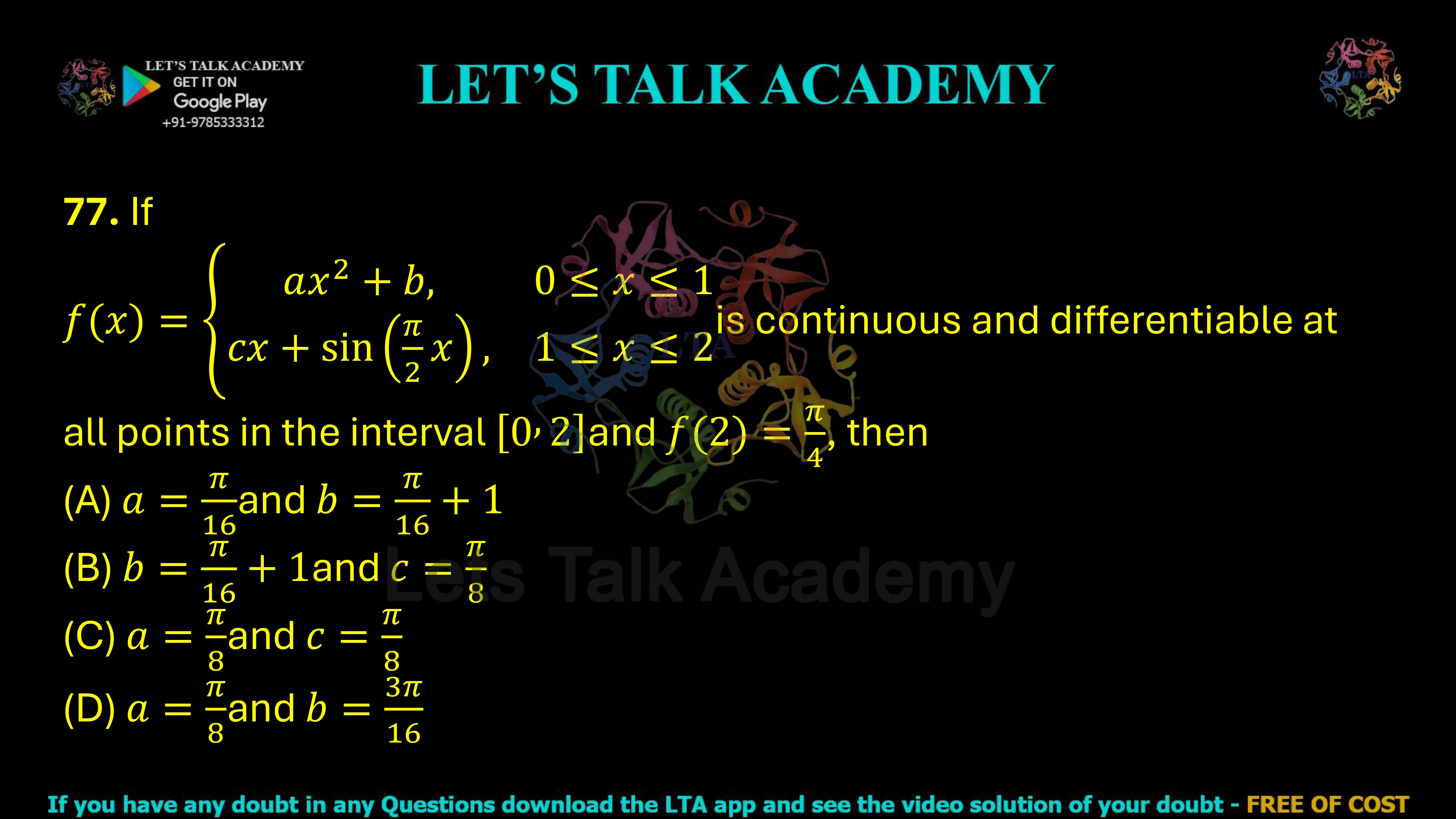 77. If f(x)= ax²+b,    0≤x≤1 cx+sin(πx/2),    1≤x≤2 is continuous and differentiable at all points in the interval [0,2], and f(2)=π/4, then determine the correct option. (A) a = π/16 and b = π/16 + 1 (B) b = π/16 + 1 and c = π/8 (C) a = π/8 and c = π/8 (D) a = π/8 and b = 3π/16