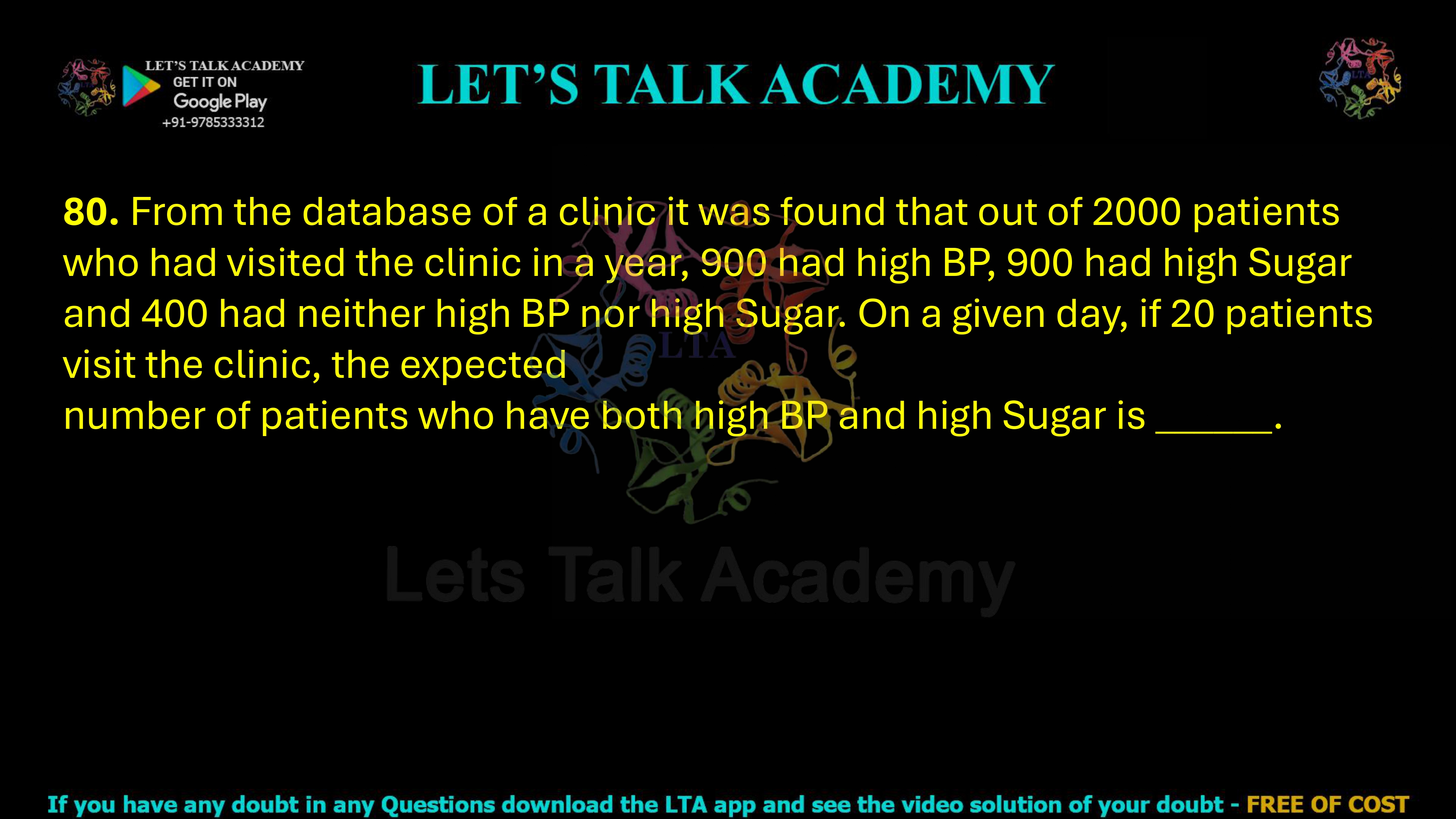 80. From the database of a clinic it was found that out of 2000 patients who had visited the clinic in a year, 900 had high BP, 900 had high Sugar and 400 had neither high BP nor high Sugar. On a given day, if 20 patients visit the clinic, the expected number of patients who have both high BP and high Sugar is ______.          