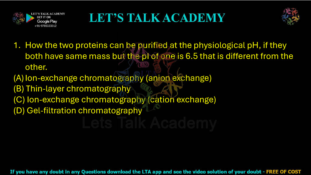 1. How can two proteins be purified at physiological pH if both have the same mass but the pI of one is 6.5 and different from the other? A. Ion-exchange chromatography (anion exchange) B. Thin-layer chromatography C. Ion-exchange chromatography (cation exchange) D. Gel-filtration chromatography