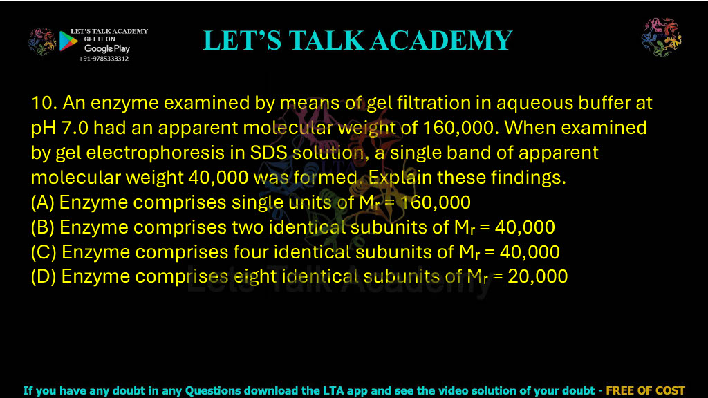 10. An enzyme examined by means of gel filtration in aqueous buffer at pH 7.0 had an apparent molecular weight of 160,000. When examined by gel electrophoresis in SDS solution, a single band of apparent molecular weight 40,000 was formed. Explain these findings. A. Enzyme comprises single units of Mr = 160,000 B. Enzyme comprises two identical subunits of Mr = 40,000 C. Enzyme comprises four identical subunits of Mr = 40,000 D. Enzyme comprises eight identical subunits of Mr = 20,000