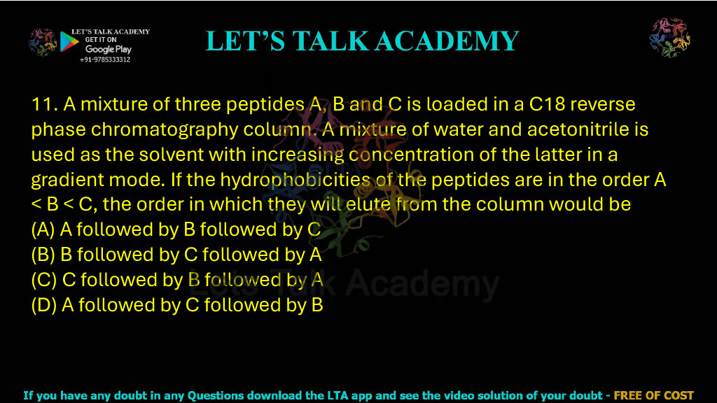 11. A mixture of three peptides A, B and C is loaded in a C18 reverse-phase chromatography column. A mixture of water and acetonitrile is used as the solvent with increasing concentration of the latter in a gradient mode. If the hydrophobicities of the peptides are in the order A < B < C, the order in which they will elute from the column would be: A. A followed by B followed by C B. B followed by C followed by A C. C followed by B followed by A D. A followed by C followed by B