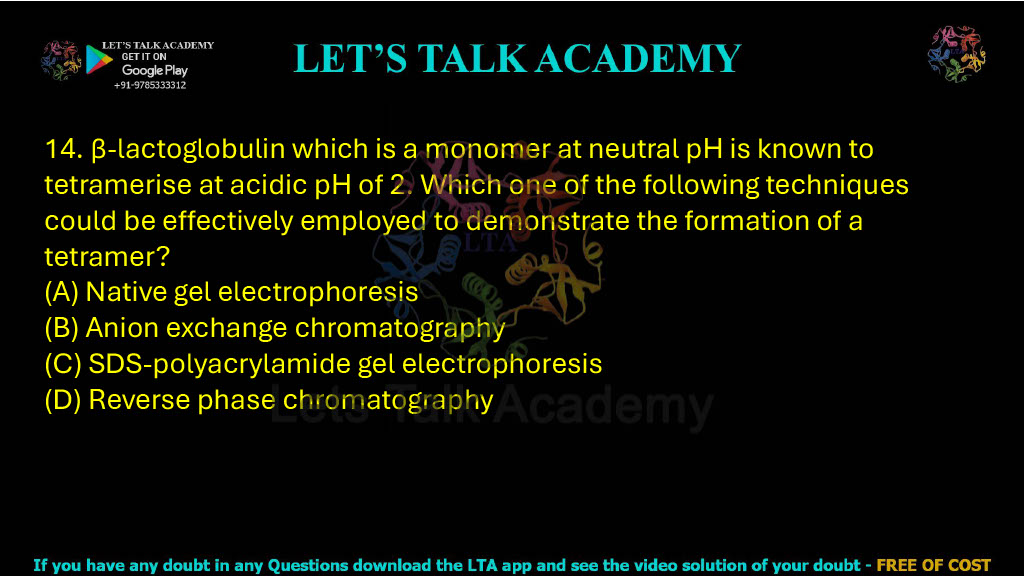 14. β-lactoglobulin which is a monomer at neutral pH is known to tetramerise at acidic pH of 2. Which one of the following techniques could be effectively employed to demonstrate the formation of a tetramer? A. Native gel electrophoresis B. Anion exchange chromatography C. SDS-polyacrylamide gel electrophoresis D. Reverse phase chromatography