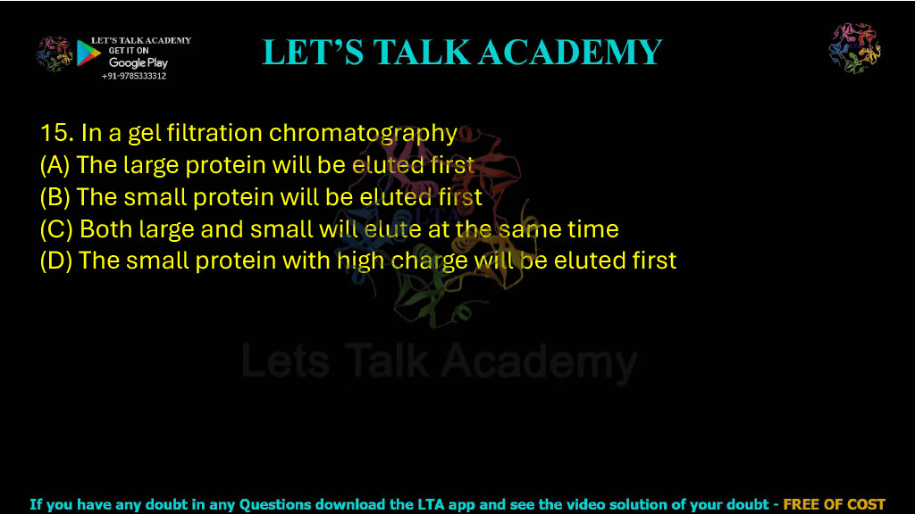 15. In a gel filtration chromatography: A. The large protein will be eluted first B. The small protein will be eluted first C. Both large and small will elute at the same time D. The small protein with high charge will be eluted first