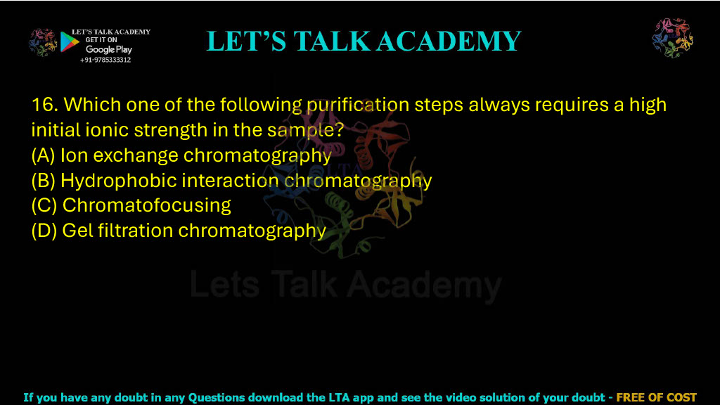 16. Which one of the following purification steps always requires a high initial ionic strength in the sample? A. Ion exchange chromatography B. Hydrophobic interaction chromatography C. Chromatofocusing D. Gel filtration chromatography