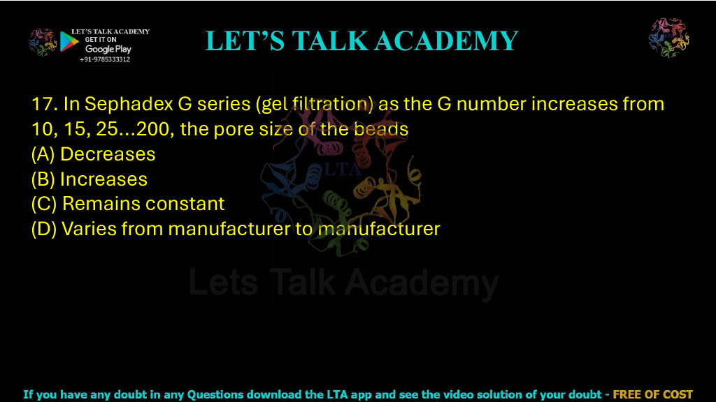 17. In Sephadex G series (gel filtration), as the G number increases from 10, 15, 25 … 200, the pore size of the beads: A. Decreases B. Increases C. Remains constant D. Varies from manufacturer to manufacturer